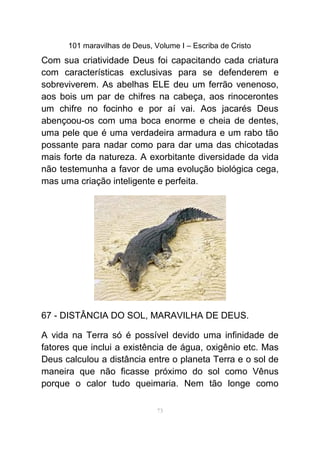 101 maravilhas de Deus, Volume I – Escriba de Cristo
Com sua criatividade Deus foi capacitando cada criatura
com características exclusivas para se defenderem e
sobreviverem. As abelhas ELE deu um ferrão venenoso,
aos bois um par de chifres na cabeça, aos rinocerontes
um chifre no focinho e por aí vai. Aos jacarés Deus
abençoou-os com uma boca enorme e cheia de dentes,
uma pele que é uma verdadeira armadura e um rabo tão
possante para nadar como para dar uma das chicotadas
mais forte da natureza. A exorbitante diversidade da vida
não testemunha a favor de uma evolução biológica cega,
mas uma criação inteligente e perfeita.
67 - DISTÂNCIA DO SOL, MARAVILHA DE DEUS.
A vida na Terra só é possível devido uma infinidade de
fatores que inclui a existência de água, oxigênio etc. Mas
Deus calculou a distância entre o planeta Terra e o sol de
maneira que não ficasse próximo do sol como Vênus
porque o calor tudo queimaria. Nem tão longe como
73
 