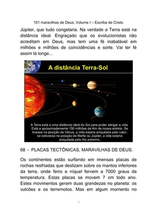 101 maravilhas de Deus, Volume I – Escriba de Cristo
Júpiter, que tudo congelaria. Na verdade a Terra está na
distância ideal. Engraçado que os evolucionistas não
acreditam em Deus, mas tem uma fé inabalável em
milhões e milhões de coincidências e sorte. Vai ter fé
assim lá longe...
-68 PLACAS TECTÔNICAS, MARAVILHAS DE DEUS.
Os continentes estão surfando em imensas placas de
rochas resfriadas que deslizam sobre os mantos inferiores
da terra, onde ferro e níquel fervem a 7000 graus de
temperatura. Estas placas se movem 7 cm todo ano.
Estes movimentos geram duas grandezas no planeta: os
vulcões e os terremotos. Mas em algum momento no
74
 