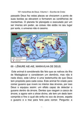 101 maravilhas de Deus, Volume I – Escriba de Cristo
passado Deus fez estas placas se chocarem a ponto de
suas bordas se elevarem e formarem as cordilheiras de
montanhas. O planeta foi planejado e executado por um
ser imenso em poder, as coisas não estão no seu lugar
por sorte, o universo não é cassino.
69 - LÊMURE AIE-AIE, MARAVILHA DE DEUS.
Este animal é considerado tão feio que os nativos da ilha
de Madagáscar o consideram um demônio, mas não é
nada disso, este Lêmur é uma testemunha de que Deus
tem propósito para cada coisa. Este animal foi criado para
comer gusano que vivem no interior das árvores, por isso
Deus o equipou assim: um olfato capaz de detectar o
gusano dentro da árvore. Dentes que rasgam a casca da
árvore, e agora vem o show divino, ele tem um dedo bem
comprido e fino o qual ele enfia no oco da árvore, espeta
o gusano e o traz para fora para comer. Pergunto: a
75
 