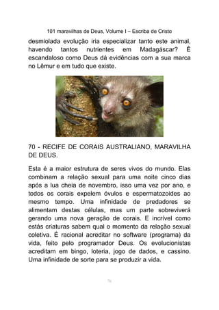 101 maravilhas de Deus, Volume I – Escriba de Cristo
desmiolada evolução iria especializar tanto este animal,
havendo tantos nutrientes em Madagáscar? É
escandaloso como Deus dá evidências com a sua marca
no Lêmur e em tudo que existe.
70 - RECIFE DE CORAIS AUSTRALIANO, MARAVILHA
DE DEUS.
Esta é a maior estrutura de seres vivos do mundo. Elas
combinam a relação sexual para uma noite cinco dias
após a lua cheia de novembro, isso uma vez por ano, e
todos os corais expelem óvulos e espermatozoides ao
mesmo tempo. Uma infinidade de predadores se
alimentam destas células, mas um parte sobreviverá
gerando uma nova geração de corais. E incrível como
estás criaturas sabem qual o momento da relação sexual
coletiva. É racional acreditar no software (programa) da
vida, feito pelo programador Deus. Os evolucionistas
acreditam em bingo, loteria, jogo de dados, e cassino.
Uma infinidade de sorte para se produzir a vida.
76
 
