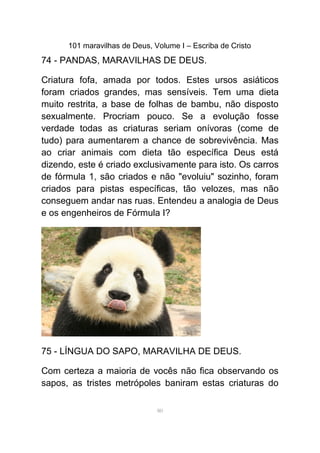 101 maravilhas de Deus, Volume I – Escriba de Cristo
74 - PANDAS, MARAVILHAS DE DEUS.
Criatura fofa, amada por todos. Estes ursos asiáticos
foram criados grandes, mas sensíveis. Tem uma dieta
muito restrita, a base de folhas de bambu, não disposto
sexualmente. Procriam pouco. Se a evolução fosse
verdade todas as criaturas seriam onívoras (come de
tudo) para aumentarem a chance de sobrevivência. Mas
ao criar animais com dieta tão específica Deus está
dizendo, este é criado exclusivamente para isto. Os carros
de fórmula 1, são criados e não "evoluiu" sozinho, foram
criados para pistas específicas, tão velozes, mas não
conseguem andar nas ruas. Entendeu a analogia de Deus
e os engenheiros de Fórmula I?
75 - LÍNGUA DO SAPO, MARAVILHA DE DEUS.
Com certeza a maioria de vocês não fica observando os
sapos, as tristes metrópoles baniram estas criaturas do
80
 