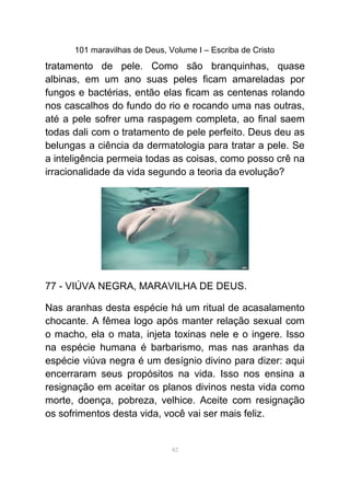 101 maravilhas de Deus, Volume I – Escriba de Cristo
tratamento de pele. Como são branquinhas, quase
albinas, em um ano suas peles ficam amareladas por
fungos e bactérias, então elas ficam as centenas rolando
nos cascalhos do fundo do rio e rocando uma nas outras,
até a pele sofrer uma raspagem completa, ao final saem
todas dali com o tratamento de pele perfeito. Deus deu as
belungas a ciência da dermatologia para tratar a pele. Se
a inteligência permeia todas as coisas, como posso crê na
irracionalidade da vida segundo a teoria da evolução?
77 - VIÚVA NEGRA, MARAVILHA DE DEUS.
Nas aranhas desta espécie há um ritual de acasalamento
chocante. A fêmea logo após manter relação sexual com
o macho, ela o mata, injeta toxinas nele e o ingere. Isso
na espécie humana é barbarismo, mas nas aranhas da
espécie viúva negra é um desígnio divino para dizer: aqui
encerraram seus propósitos na vida. Isso nos ensina a
resignação em aceitar os planos divinos nesta vida como
morte, doença, pobreza, velhice. Aceite com resignação
os sofrimentos desta vida, você vai ser mais feliz.
82
 
