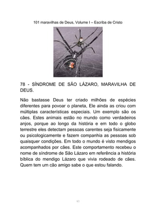 101 maravilhas de Deus, Volume I – Escriba de Cristo
78 - SÍNDROME DE SÃO LÁZARO, MARAVILHA DE
DEUS.
Não bastasse Deus ter criado milhões de espécies
diferentes para povoar o planeta, Ele ainda as criou com
múltiplas características especiais. Um exemplo são os
cães. Estes animais estão no mundo como verdadeiros
anjos, porque ao longo da história e em todo o globo
terrestre eles detectam pessoas carentes seja fisicamente
ou psicologicamente e fazem companhia as pessoas sob
quaisquer condições. Em todo o mundo é visto mendigos
acompanhados por cães. Este comportamento recebeu o
nome de síndrome de São Lázaro em referência a história
bíblica do mendigo Lázaro que vivia rodeado de cães.
Quem tem um cão amigo sabe o que estou falando.
83
 
