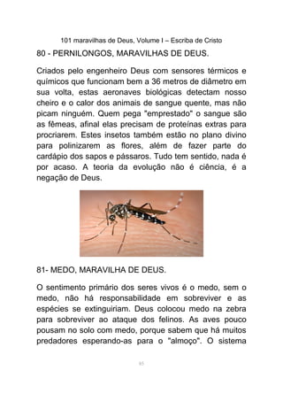 101 maravilhas de Deus, Volume I – Escriba de Cristo
80 - PERNILONGOS, MARAVILHAS DE DEUS.
Criados pelo engenheiro Deus com sensores térmicos e
químicos que funcionam bem a 36 metros de diâmetro em
sua volta, estas aeronaves biológicas detectam nosso
cheiro e o calor dos animais de sangue quente, mas não
picam ninguém. Quem pega "emprestado" o sangue são
as fêmeas, afinal elas precisam de proteínas extras para
procriarem. Estes insetos também estão no plano divino
para polinizarem as flores, além de fazer parte do
cardápio dos sapos e pássaros. Tudo tem sentido, nada é
por acaso. A teoria da evolução não é ciência, é a
negação de Deus.
81- MEDO, MARAVILHA DE DEUS.
O sentimento primário dos seres vivos é o medo, sem o
medo, não há responsabilidade em sobreviver e as
espécies se extinguiriam. Deus colocou medo na zebra
para sobreviver ao ataque dos felinos. As aves pouco
pousam no solo com medo, porque sabem que há muitos
predadores esperando-as para o "almoço". O sistema
85
 