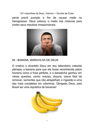 101 maravilhas de Deus, Volume I – Escriba de Cristo
penal prevê punição a fim de causar medo no
transgressor. Deus colocou o medo nas criaturas para
conter seus impulsos irresponsáveis.
82 - BANANA, MARAVILHA DE DEUS.
O criativo e divertido Deus em seu laboratório celestial
planejou a banana para que ela fosse reconhecida pelos
homens como a fruta perfeita, e a danadinha ganhou em
vários quesitos, como: maciez, doçura, casca fácil de
remover, sementes que não atrapalham a ingestão e uma
das mais completas em vitaminas. Obrigado Deus, pelo
Brasil ser uma república de bananas!
86
 