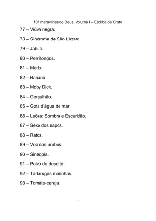101 maravilhas de Deus, Volume I – Escriba de Cristo
77 – Viúva negra.
78 – Síndrome de São Lázaro.
79 – Jabuti.
80 – Pernilongos.
81 – Medo.
82 – Banana.
83 – Moby Dick.
84 – Gorgulhão.
85 – Gota d’água do mar.
86 – Leões: Sombra e Escuridão.
87 – Sexo dos sapos.
88 – Ratos.
89 – Voo dos urubus.
90 – Sintropia.
91 – Polvo do deserto.
92 – Tartarugas marinhas.
93 – Tomate-cereja.
9
 