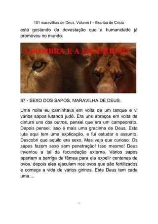 101 maravilhas de Deus, Volume I – Escriba de Cristo
está gostando da devastação que a humanidade já
promoveu no mundo.
87 - SEXO DOS SAPOS, MARAVILHA DE DEUS.
Uma noite eu caminhava em volta de um tanque e vi
vários sapos lutando judô. Era uns abraços em volta da
cintura uns dos outros, pensei que era um campeonato.
Depois pensei: isso é mais uma gracinha de Deus. Esta
luta aqui tem uma explicação, e fui estudar o assunto.
Descobri que aquilo era sexo. Mas veja que curioso. Os
sapos fazem sexo sem penetração! Isso mesmo! Deus
inventou a tal da fecundação externa. Vários sapos
apertam a barriga da fêmea para ela expelir centenas de
ovos, depois eles ejaculam nos ovos que são fertilizados
e começa a vida de vários girinos. Este Deus tem cada
uma....
90
 