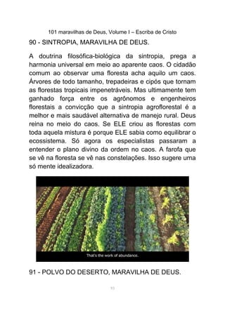 101 maravilhas de Deus, Volume I – Escriba de Cristo
90 - SINTROPIA, MARAVILHA DE DEUS.
A doutrina filosófica-biológica da sintropia, prega a
harmonia universal em meio ao aparente caos. O cidadão
comum ao observar uma floresta acha aquilo um caos.
Árvores de todo tamanho, trepadeiras e cipós que tornam
as florestas tropicais impenetráveis. Mas ultimamente tem
ganhado força entre os agrônomos e engenheiros
florestais a convicção que a sintropia agroflorestal é a
melhor e mais saudável alternativa de manejo rural. Deus
reina no meio do caos. Se ELE criou as florestas com
toda aquela mistura é porque ELE sabia como equilibrar o
ecossistema. Só agora os especialistas passaram a
entender o plano divino da ordem no caos. A farofa que
se vê na floresta se vê nas constelações. Isso sugere uma
só mente idealizadora.
91 - POLVO DO DESERTO, MARAVILHA DE DEUS.
93
 