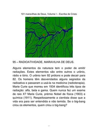 101 maravilhas de Deus, Volume I – Escriba de Cristo
95 – RADIOATIVIDADE, MARAVILHA DE DEUS.
Alguns elementos da natureza tem o poder de emitir
radiações. Estes elementos são entre outros o urânio,
rádio e tório. O urânio tem 92 prótons e pode decair para
82. Os homens têm desvendados alguns segredos da
radioativa e passaram a usá-la na medicina (radioterapia).
Marie Curie que morreu em 1934 identificou três tipos de
radiação: alfa, beta e gama. Quem nunca fez um exame
de raio X? Marie Curie, prémio Nobel de física (1903) e
química (1911). Respeitosamente a cientista disse que a
vida era para ser entendida e não temida. Se o big-bang
criou os elementos, quem criou o big-bang?
97
 