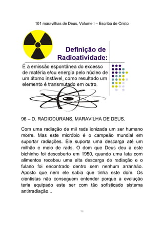 101 maravilhas de Deus, Volume I – Escriba de Cristo
96 – D. RADIODURANS, MARAVILHA DE DEUS.
Com uma radiação de mil rads ionizada um ser humano
morre. Mas este micróbio é o campeão mundial em
suportar radiações. Ele suporta uma descarga até um
milhão e meio de rads. O dom que Deus deu a este
bichinho foi descoberto em 1950, quando uma lata com
alimentos recebeu uma alta descarga de radiação e o
fulano foi encontrado dentro sem nenhum arranhão.
Aposto que nem ele sabia que tinha este dom. Os
cientistas não conseguem entender porque a evolução
teria equipado este ser com tão sofisticado sistema
antirradiação...
98
 