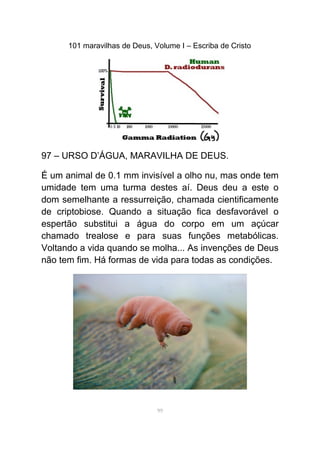 101 maravilhas de Deus, Volume I – Escriba de Cristo
97 – URSO D’ÁGUA, MARAVILHA DE DEUS.
É um animal de 0.1 mm invisível a olho nu, mas onde tem
umidade tem uma turma destes aí. Deus deu a este o
dom semelhante a ressurreição, chamada cientificamente
de criptobiose. Quando a situação fica desfavorável o
espertão substitui a água do corpo em um açúcar
chamado trealose e para suas funções metabólicas.
Voltando a vida quando se molha... As invenções de Deus
não tem fim. Há formas de vida para todas as condições.
99
 