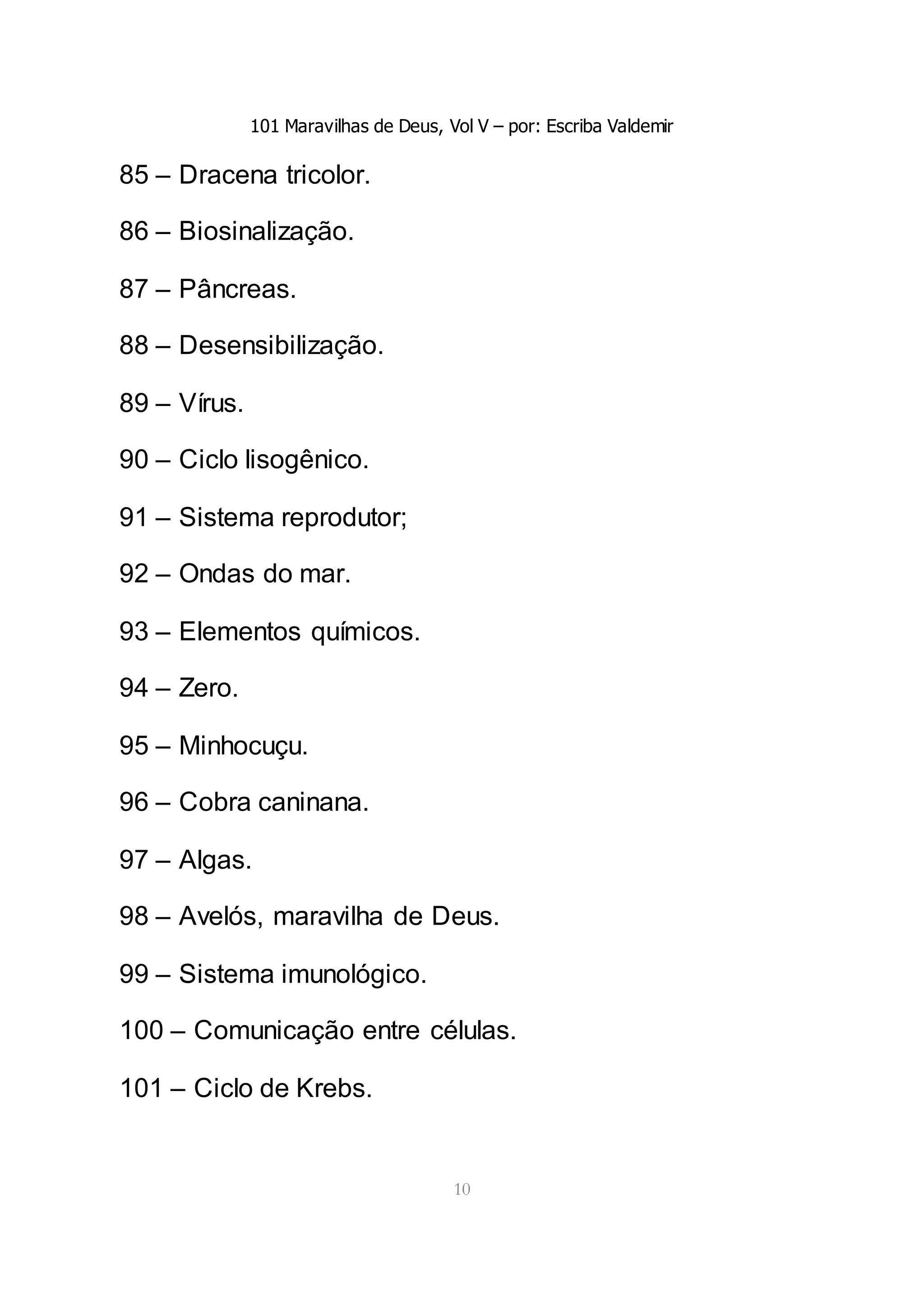 101 Maravilhas de Deus, Vol V – por: Escriba Valdemir
10
85 – Dracena tricolor.
86 – Biosinalização.
87 – Pâncreas.
88 – Desensibilização.
89 – Vírus.
90 – Ciclo lisogênico.
91 – Sistema reprodutor;
92 – Ondas do mar.
93 – Elementos químicos.
94 – Zero.
95 – Minhocuçu.
96 – Cobra caninana.
97 – Algas.
98 – Avelós, maravilha de Deus.
99 – Sistema imunológico.
100 – Comunicação entre células.
101 – Ciclo de Krebs.
 