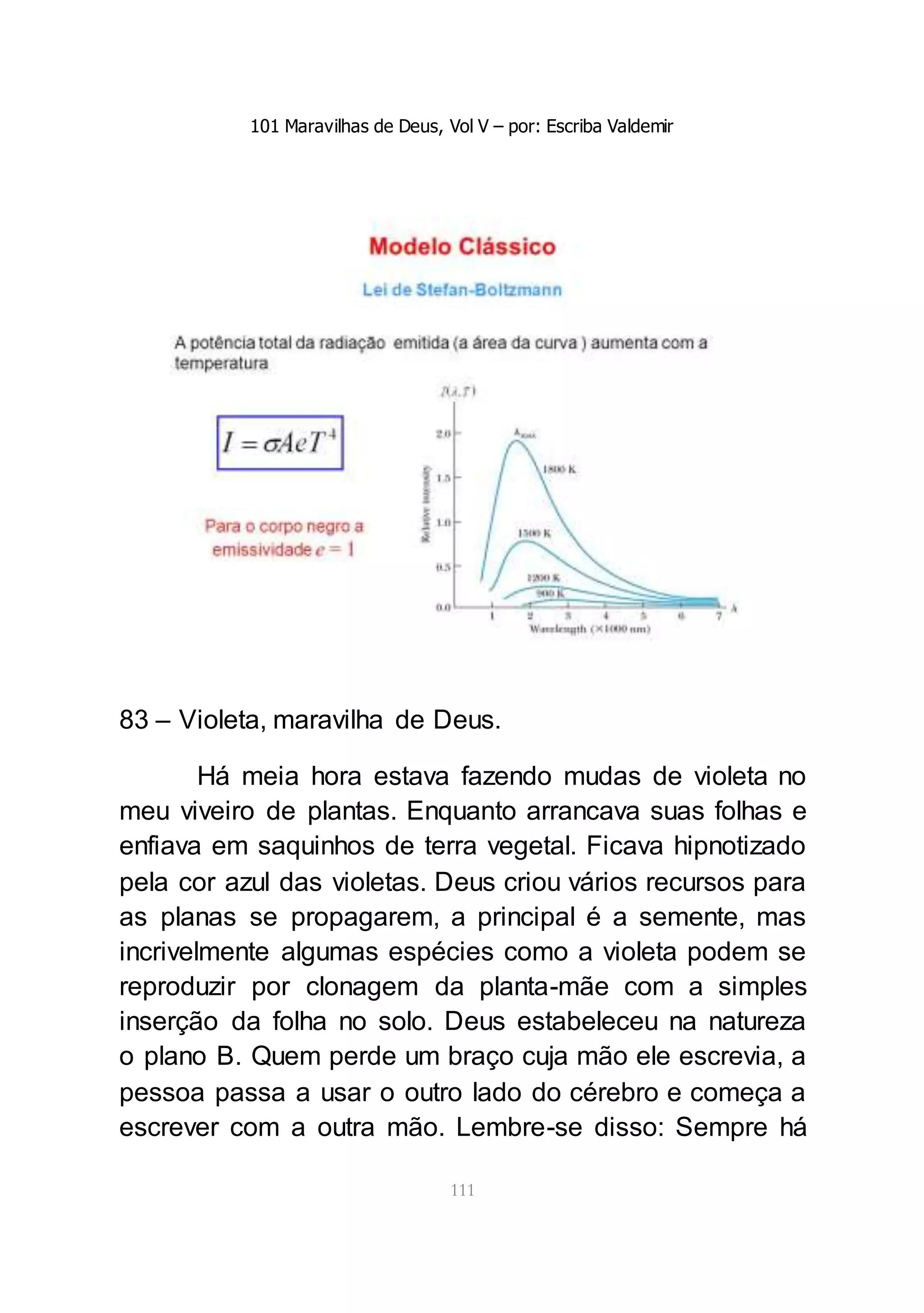 101 Maravilhas de Deus, Vol V – por: Escriba Valdemir
111
83 – Violeta, maravilha de Deus.
Há meia hora estava fazendo mudas de violeta no
meu viveiro de plantas. Enquanto arrancava suas folhas e
enfiava em saquinhos de terra vegetal. Ficava hipnotizado
pela cor azul das violetas. Deus criou vários recursos para
as planas se propagarem, a principal é a semente, mas
incrivelmente algumas espécies como a violeta podem se
reproduzir por clonagem da planta-mãe com a simples
inserção da folha no solo. Deus estabeleceu na natureza
o plano B. Quem perde um braço cuja mão ele escrevia, a
pessoa passa a usar o outro lado do cérebro e começa a
escrever com a outra mão. Lembre-se disso: Sempre há
 