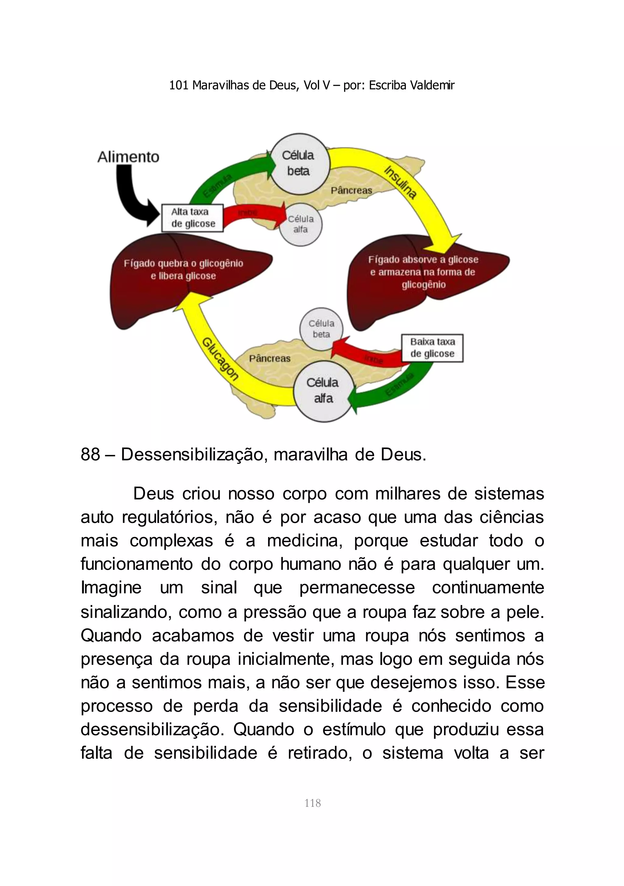 101 Maravilhas de Deus, Vol V – por: Escriba Valdemir
118
88 – Dessensibilização, maravilha de Deus.
Deus criou nosso corpo com milhares de sistemas
auto regulatórios, não é por acaso que uma das ciências
mais complexas é a medicina, porque estudar todo o
funcionamento do corpo humano não é para qualquer um.
Imagine um sinal que permanecesse continuamente
sinalizando, como a pressão que a roupa faz sobre a pele.
Quando acabamos de vestir uma roupa nós sentimos a
presença da roupa inicialmente, mas logo em seguida nós
não a sentimos mais, a não ser que desejemos isso. Esse
processo de perda da sensibilidade é conhecido como
dessensibilização. Quando o estímulo que produziu essa
falta de sensibilidade é retirado, o sistema volta a ser
 