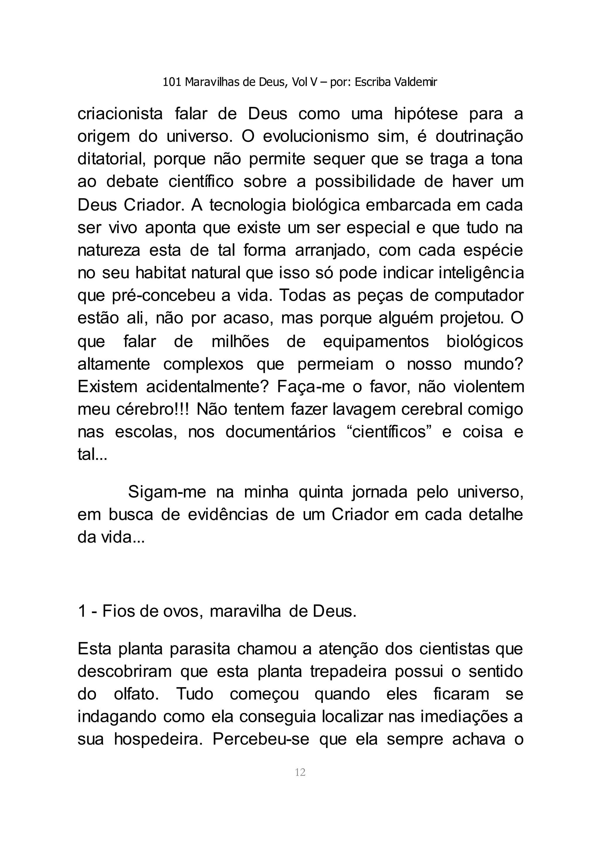 101 Maravilhas de Deus, Vol V – por: Escriba Valdemir
12
criacionista falar de Deus como uma hipótese para a
origem do universo. O evolucionismo sim, é doutrinação
ditatorial, porque não permite sequer que se traga a tona
ao debate científico sobre a possibilidade de haver um
Deus Criador. A tecnologia biológica embarcada em cada
ser vivo aponta que existe um ser especial e que tudo na
natureza esta de tal forma arranjado, com cada espécie
no seu habitat natural que isso só pode indicar inteligência
que pré-concebeu a vida. Todas as peças de computador
estão ali, não por acaso, mas porque alguém projetou. O
que falar de milhões de equipamentos biológicos
altamente complexos que permeiam o nosso mundo?
Existem acidentalmente? Faça-me o favor, não violentem
meu cérebro!!! Não tentem fazer lavagem cerebral comigo
nas escolas, nos documentários “científicos” e coisa e
tal...
Sigam-me na minha quinta jornada pelo universo,
em busca de evidências de um Criador em cada detalhe
da vida...
1 - Fios de ovos, maravilha de Deus.
Esta planta parasita chamou a atenção dos cientistas que
descobriram que esta planta trepadeira possui o sentido
do olfato. Tudo começou quando eles ficaram se
indagando como ela conseguia localizar nas imediações a
sua hospedeira. Percebeu-se que ela sempre achava o
 