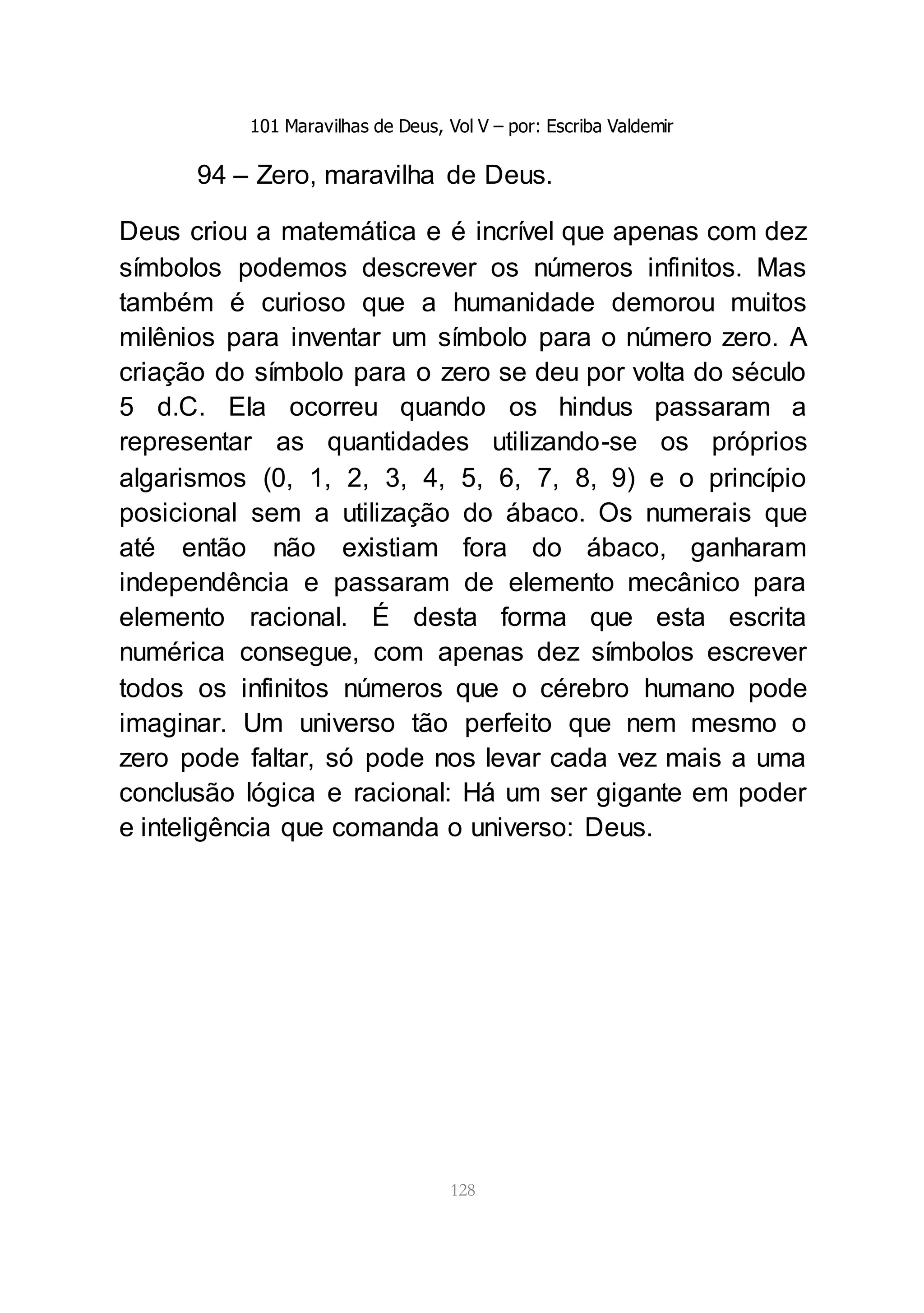 101 Maravilhas de Deus, Vol V – por: Escriba Valdemir
128
94 – Zero, maravilha de Deus.
Deus criou a matemática e é incrível que apenas com dez
símbolos podemos descrever os números infinitos. Mas
também é curioso que a humanidade demorou muitos
milênios para inventar um símbolo para o número zero. A
criação do símbolo para o zero se deu por volta do século
5 d.C. Ela ocorreu quando os hindus passaram a
representar as quantidades utilizando-se os próprios
algarismos (0, 1, 2, 3, 4, 5, 6, 7, 8, 9) e o princípio
posicional sem a utilização do ábaco. Os numerais que
até então não existiam fora do ábaco, ganharam
independência e passaram de elemento mecânico para
elemento racional. É desta forma que esta escrita
numérica consegue, com apenas dez símbolos escrever
todos os infinitos números que o cérebro humano pode
imaginar. Um universo tão perfeito que nem mesmo o
zero pode faltar, só pode nos levar cada vez mais a uma
conclusão lógica e racional: Há um ser gigante em poder
e inteligência que comanda o universo: Deus.
 