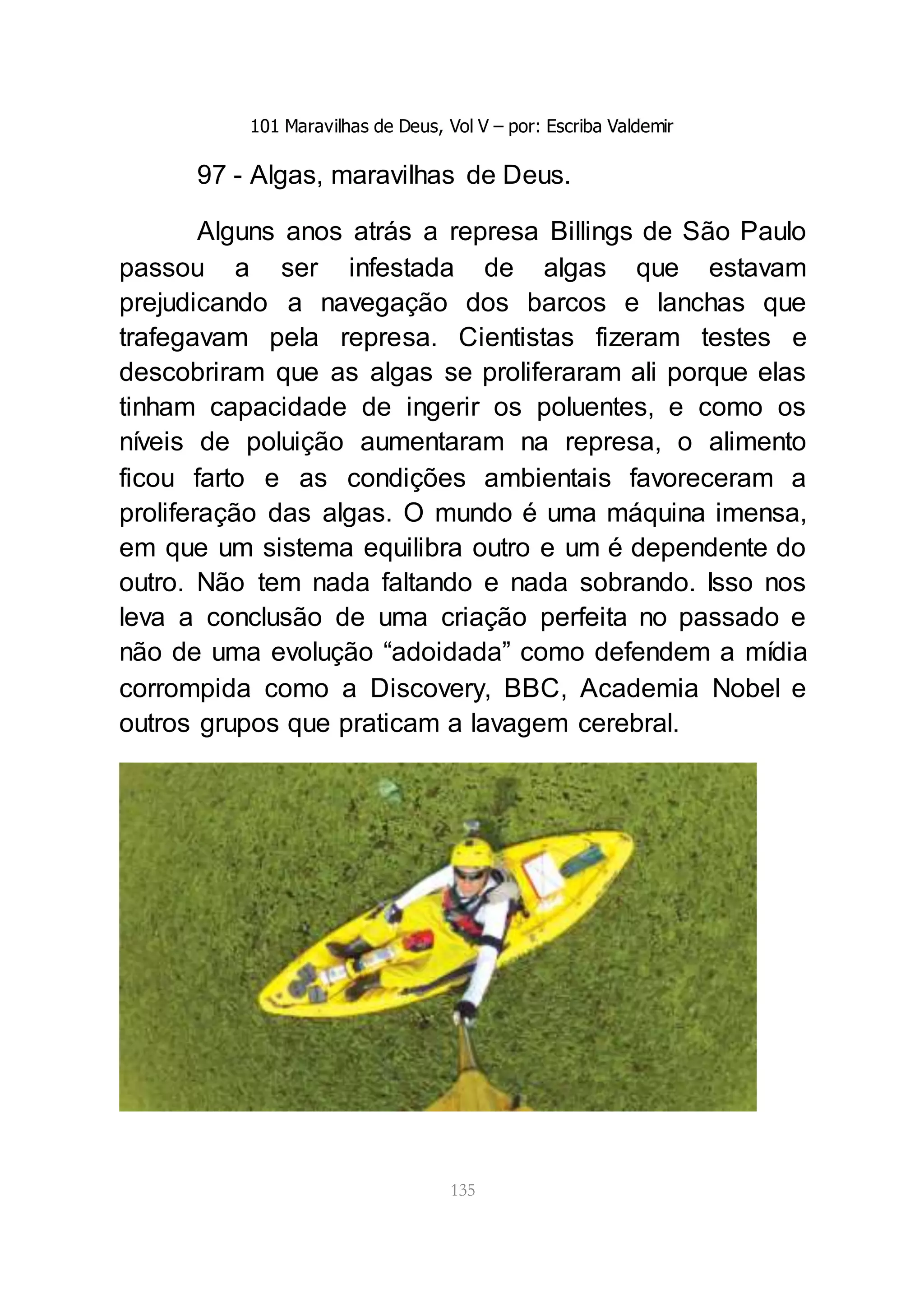 101 Maravilhas de Deus, Vol V – por: Escriba Valdemir
135
97 - Algas, maravilhas de Deus.
Alguns anos atrás a represa Billings de São Paulo
passou a ser infestada de algas que estavam
prejudicando a navegação dos barcos e lanchas que
trafegavam pela represa. Cientistas fizeram testes e
descobriram que as algas se proliferaram ali porque elas
tinham capacidade de ingerir os poluentes, e como os
níveis de poluição aumentaram na represa, o alimento
ficou farto e as condições ambientais favoreceram a
proliferação das algas. O mundo é uma máquina imensa,
em que um sistema equilibra outro e um é dependente do
outro. Não tem nada faltando e nada sobrando. Isso nos
leva a conclusão de uma criação perfeita no passado e
não de uma evolução “adoidada” como defendem a mídia
corrompida como a Discovery, BBC, Academia Nobel e
outros grupos que praticam a lavagem cerebral.
 