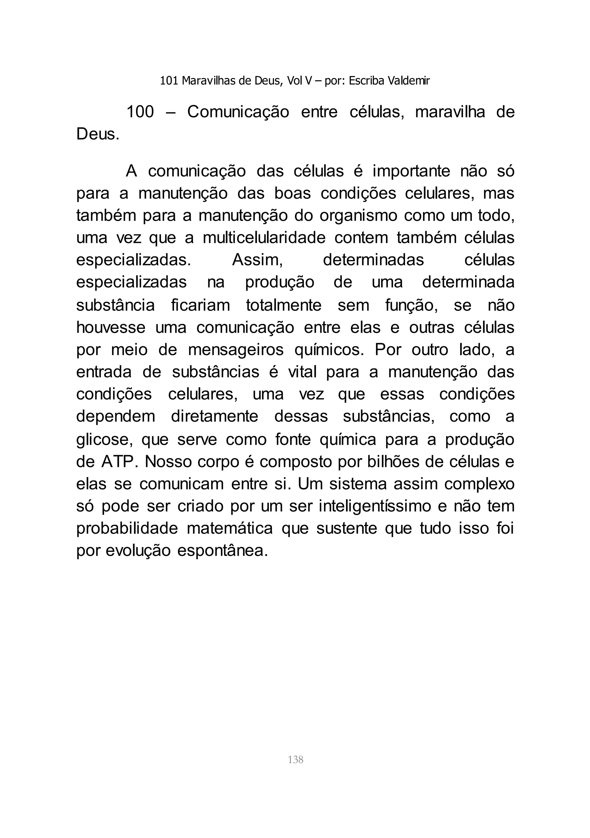 101 Maravilhas de Deus, Vol V – por: Escriba Valdemir
138
100 – Comunicação entre células, maravilha de
Deus.
A comunicação das células é importante não só
para a manutenção das boas condições celulares, mas
também para a manutenção do organismo como um todo,
uma vez que a multicelularidade contem também células
especializadas. Assim, determinadas células
especializadas na produção de uma determinada
substância ficariam totalmente sem função, se não
houvesse uma comunicação entre elas e outras células
por meio de mensageiros químicos. Por outro lado, a
entrada de substâncias é vital para a manutenção das
condições celulares, uma vez que essas condições
dependem diretamente dessas substâncias, como a
glicose, que serve como fonte química para a produção
de ATP. Nosso corpo é composto por bilhões de células e
elas se comunicam entre si. Um sistema assim complexo
só pode ser criado por um ser inteligentíssimo e não tem
probabilidade matemática que sustente que tudo isso foi
por evolução espontânea.
 