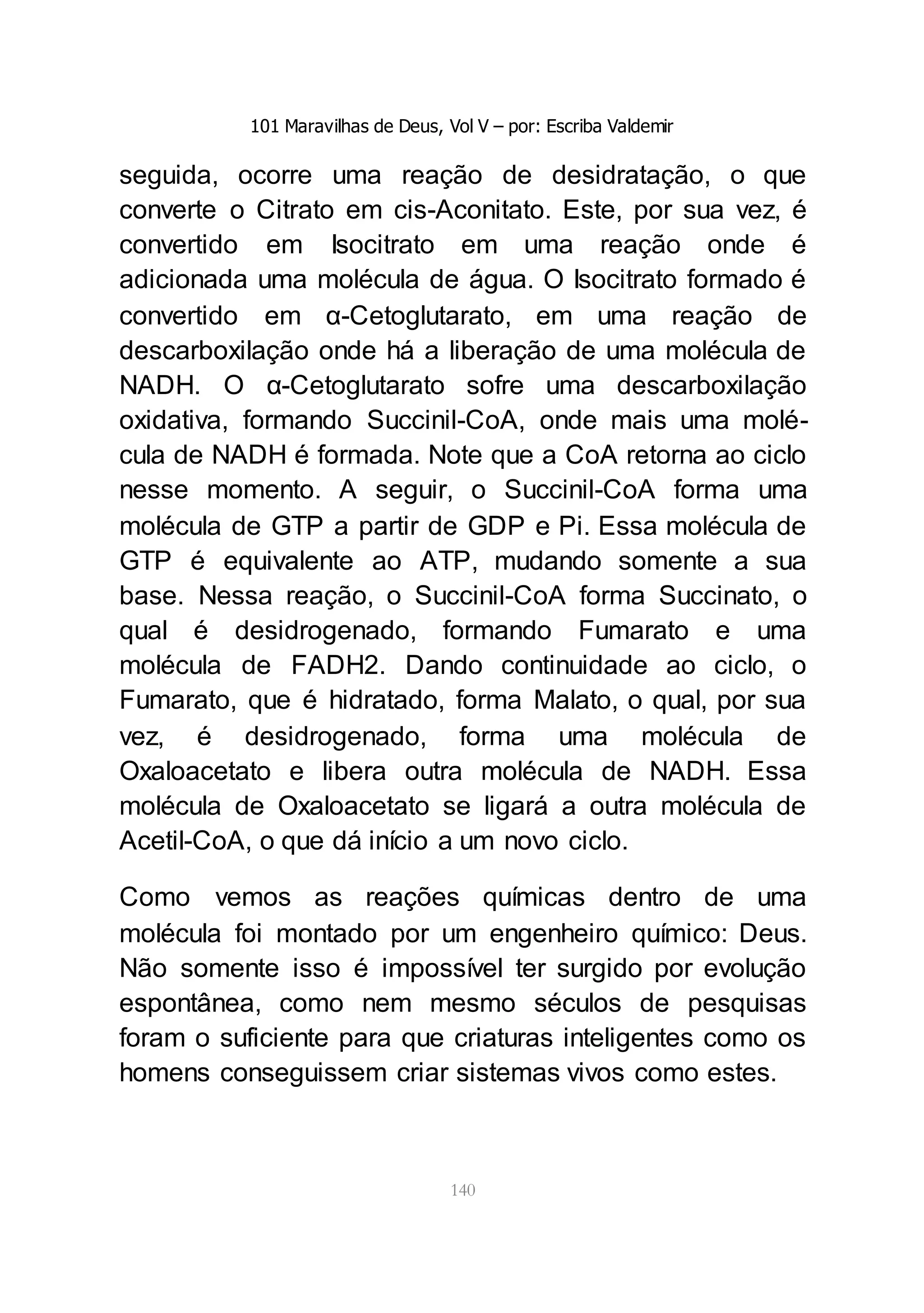 101 Maravilhas de Deus, Vol V – por: Escriba Valdemir
140
seguida, ocorre uma reação de desidratação, o que
converte o Citrato em cis-Aconitato. Este, por sua vez, é
convertido em Isocitrato em uma reação onde é
adicionada uma molécula de água. O Isocitrato formado é
convertido em α-Cetoglutarato, em uma reação de
descarboxilação onde há a liberação de uma molécula de
NADH. O α-Cetoglutarato sofre uma descarboxilação
oxidativa, formando Succinil-CoA, onde mais uma molé-
cula de NADH é formada. Note que a CoA retorna ao ciclo
nesse momento. A seguir, o Succinil-CoA forma uma
molécula de GTP a partir de GDP e Pi. Essa molécula de
GTP é equivalente ao ATP, mudando somente a sua
base. Nessa reação, o Succinil-CoA forma Succinato, o
qual é desidrogenado, formando Fumarato e uma
molécula de FADH2. Dando continuidade ao ciclo, o
Fumarato, que é hidratado, forma Malato, o qual, por sua
vez, é desidrogenado, forma uma molécula de
Oxaloacetato e libera outra molécula de NADH. Essa
molécula de Oxaloacetato se ligará a outra molécula de
Acetil-CoA, o que dá início a um novo ciclo.
Como vemos as reações químicas dentro de uma
molécula foi montado por um engenheiro químico: Deus.
Não somente isso é impossível ter surgido por evolução
espontânea, como nem mesmo séculos de pesquisas
foram o suficiente para que criaturas inteligentes como os
homens conseguissem criar sistemas vivos como estes.
 