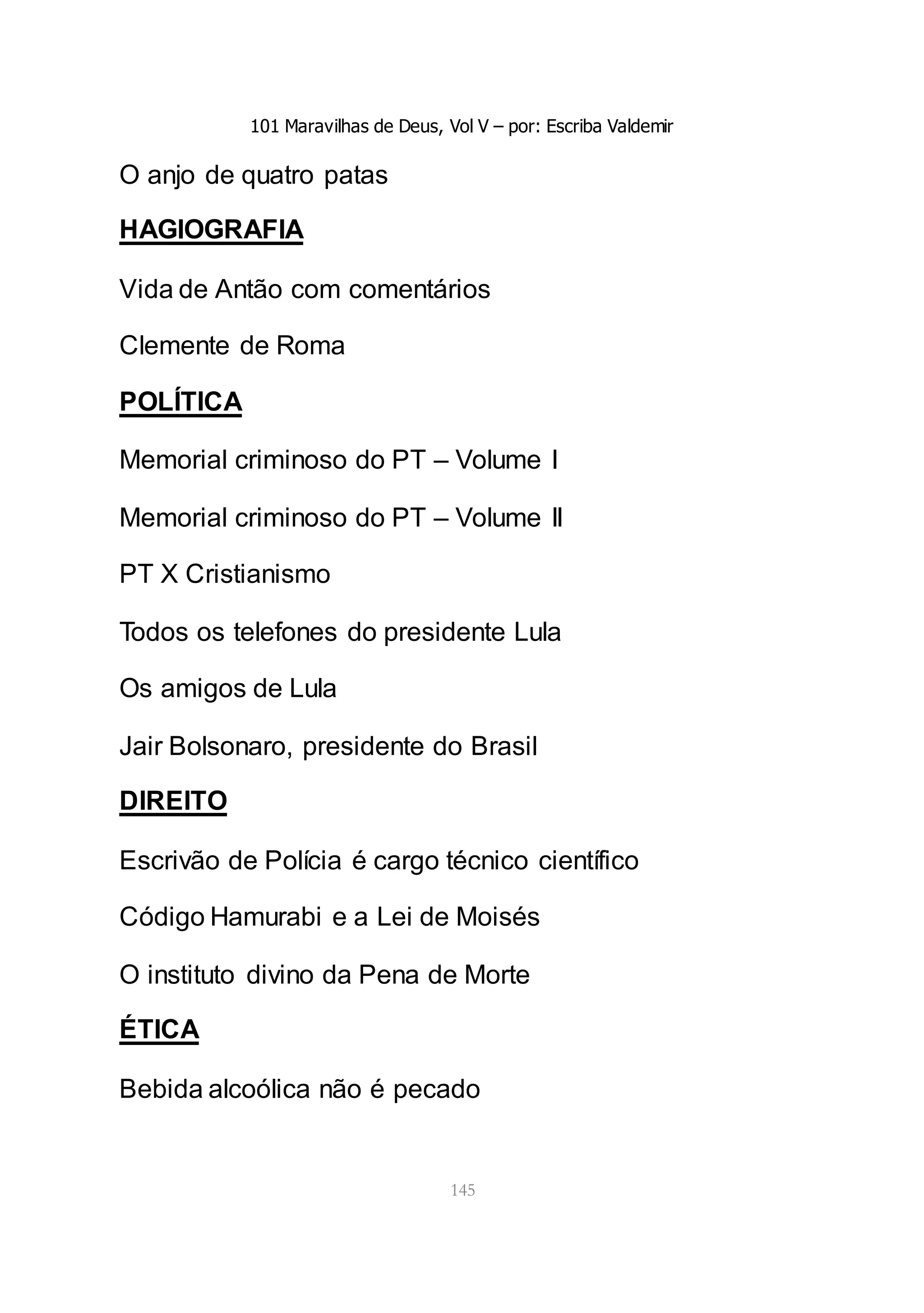 101 Maravilhas de Deus, Vol V – por: Escriba Valdemir
145
O anjo de quatro patas
HAGIOGRAFIA
Vida de Antão com comentários
Clemente de Roma
POLÍTICA
Memorial criminoso do PT – Volume I
Memorial criminoso do PT – Volume II
PT X Cristianismo
Todos os telefones do presidente Lula
Os amigos de Lula
Jair Bolsonaro, presidente do Brasil
DIREITO
Escrivão de Polícia é cargo técnico científico
Código Hamurabi e a Lei de Moisés
O instituto divino da Pena de Morte
ÉTICA
Bebida alcoólica não é pecado
 