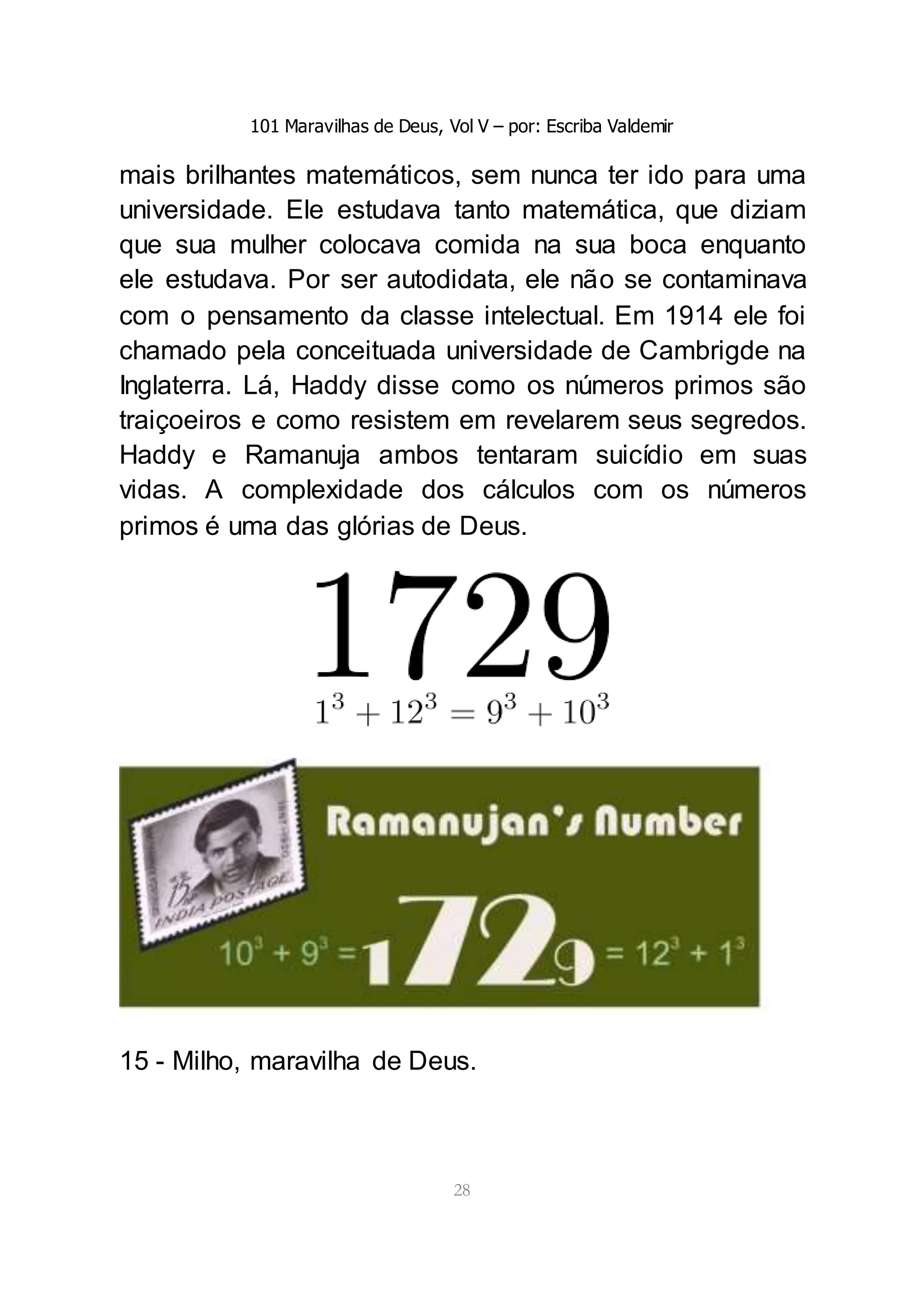 101 Maravilhas de Deus, Vol V – por: Escriba Valdemir
28
mais brilhantes matemáticos, sem nunca ter ido para uma
universidade. Ele estudava tanto matemática, que diziam
que sua mulher colocava comida na sua boca enquanto
ele estudava. Por ser autodidata, ele não se contaminava
com o pensamento da classe intelectual. Em 1914 ele foi
chamado pela conceituada universidade de Cambrigde na
Inglaterra. Lá, Haddy disse como os números primos são
traiçoeiros e como resistem em revelarem seus segredos.
Haddy e Ramanuja ambos tentaram suicídio em suas
vidas. A complexidade dos cálculos com os números
primos é uma das glórias de Deus.
15 - Milho, maravilha de Deus.
 