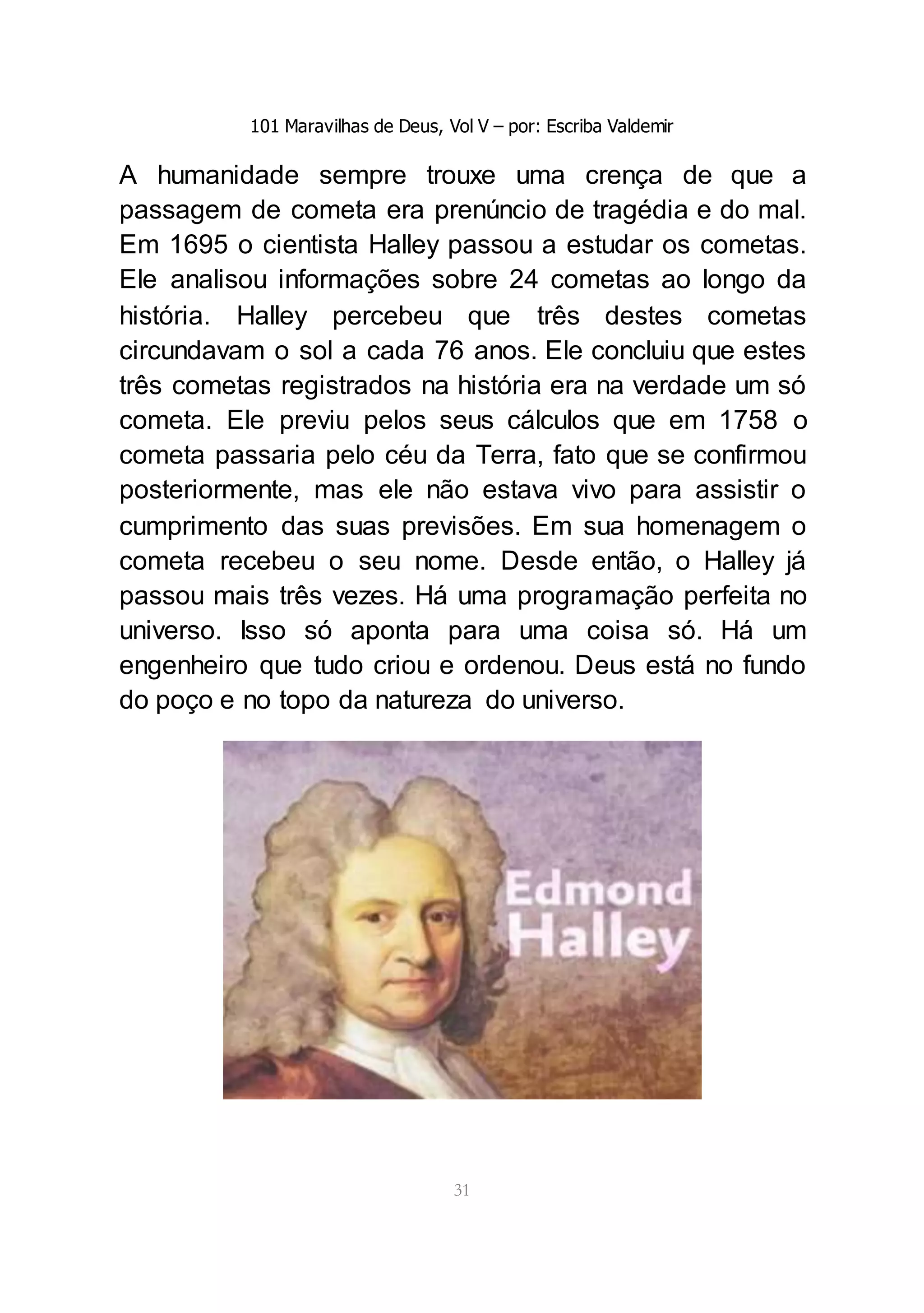 101 Maravilhas de Deus, Vol V – por: Escriba Valdemir
31
A humanidade sempre trouxe uma crença de que a
passagem de cometa era prenúncio de tragédia e do mal.
Em 1695 o cientista Halley passou a estudar os cometas.
Ele analisou informações sobre 24 cometas ao longo da
história. Halley percebeu que três destes cometas
circundavam o sol a cada 76 anos. Ele concluiu que estes
três cometas registrados na história era na verdade um só
cometa. Ele previu pelos seus cálculos que em 1758 o
cometa passaria pelo céu da Terra, fato que se confirmou
posteriormente, mas ele não estava vivo para assistir o
cumprimento das suas previsões. Em sua homenagem o
cometa recebeu o seu nome. Desde então, o Halley já
passou mais três vezes. Há uma programação perfeita no
universo. Isso só aponta para uma coisa só. Há um
engenheiro que tudo criou e ordenou. Deus está no fundo
do poço e no topo da natureza do universo.
 