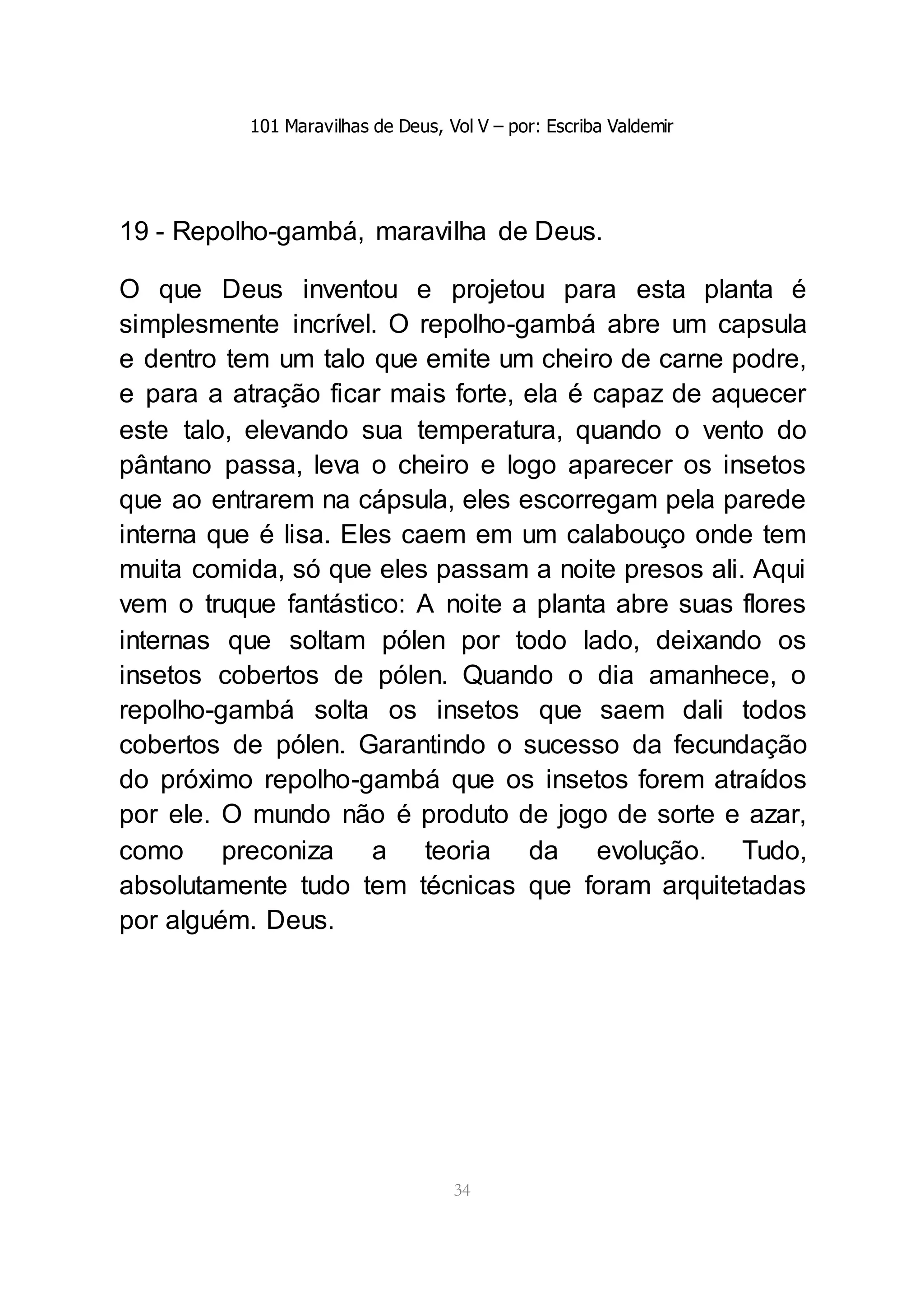 101 Maravilhas de Deus, Vol V – por: Escriba Valdemir
34
19 - Repolho-gambá, maravilha de Deus.
O que Deus inventou e projetou para esta planta é
simplesmente incrível. O repolho-gambá abre um capsula
e dentro tem um talo que emite um cheiro de carne podre,
e para a atração ficar mais forte, ela é capaz de aquecer
este talo, elevando sua temperatura, quando o vento do
pântano passa, leva o cheiro e logo aparecer os insetos
que ao entrarem na cápsula, eles escorregam pela parede
interna que é lisa. Eles caem em um calabouço onde tem
muita comida, só que eles passam a noite presos ali. Aqui
vem o truque fantástico: A noite a planta abre suas flores
internas que soltam pólen por todo lado, deixando os
insetos cobertos de pólen. Quando o dia amanhece, o
repolho-gambá solta os insetos que saem dali todos
cobertos de pólen. Garantindo o sucesso da fecundação
do próximo repolho-gambá que os insetos forem atraídos
por ele. O mundo não é produto de jogo de sorte e azar,
como preconiza a teoria da evolução. Tudo,
absolutamente tudo tem técnicas que foram arquitetadas
por alguém. Deus.
 