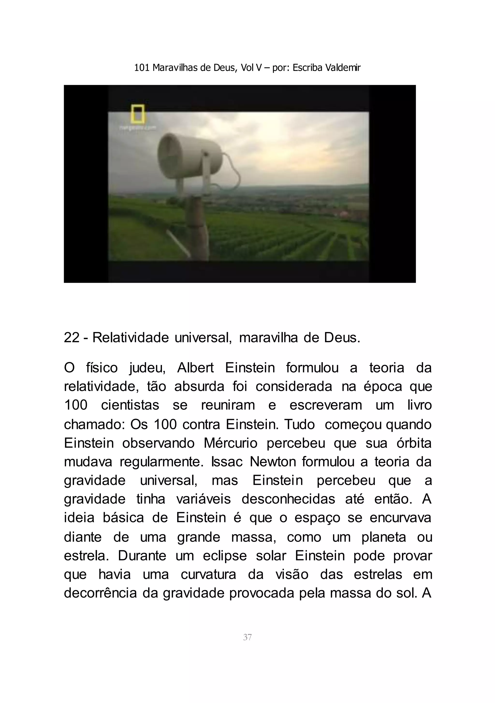 101 Maravilhas de Deus, Vol V – por: Escriba Valdemir
37
22 - Relatividade universal, maravilha de Deus.
O físico judeu, Albert Einstein formulou a teoria da
relatividade, tão absurda foi considerada na época que
100 cientistas se reuniram e escreveram um livro
chamado: Os 100 contra Einstein. Tudo começou quando
Einstein observando Mércurio percebeu que sua órbita
mudava regularmente. Issac Newton formulou a teoria da
gravidade universal, mas Einstein percebeu que a
gravidade tinha variáveis desconhecidas até então. A
ideia básica de Einstein é que o espaço se encurvava
diante de uma grande massa, como um planeta ou
estrela. Durante um eclipse solar Einstein pode provar
que havia uma curvatura da visão das estrelas em
decorrência da gravidade provocada pela massa do sol. A
 