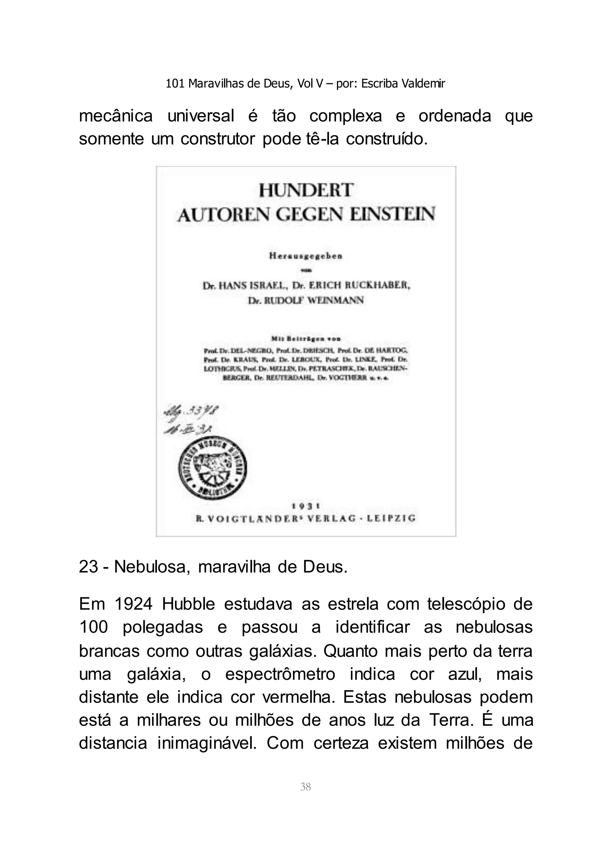 101 Maravilhas de Deus, Vol V – por: Escriba Valdemir
38
mecânica universal é tão complexa e ordenada que
somente um construtor pode tê-la construído.
23 - Nebulosa, maravilha de Deus.
Em 1924 Hubble estudava as estrela com telescópio de
100 polegadas e passou a identificar as nebulosas
brancas como outras galáxias. Quanto mais perto da terra
uma galáxia, o espectrômetro indica cor azul, mais
distante ele indica cor vermelha. Estas nebulosas podem
está a milhares ou milhões de anos luz da Terra. É uma
distancia inimaginável. Com certeza existem milhões de
 
