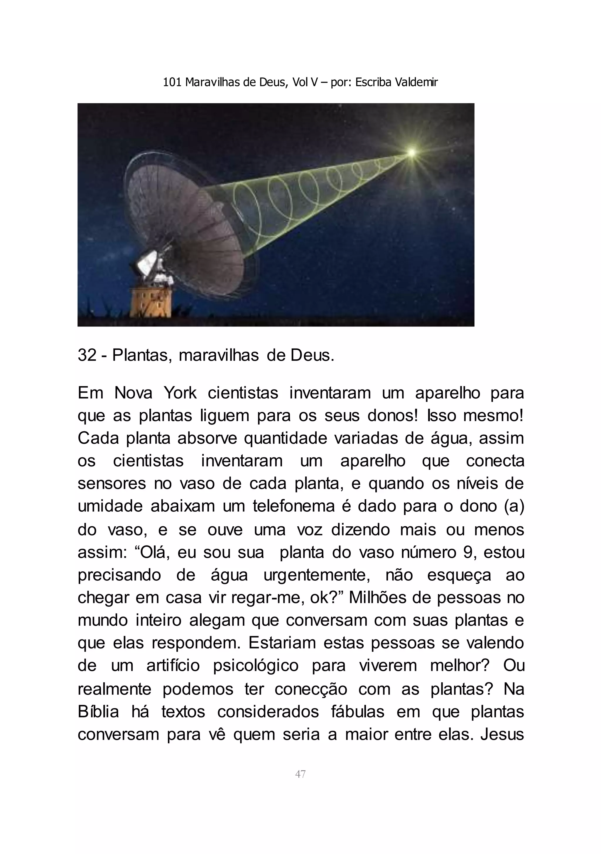 101 Maravilhas de Deus, Vol V – por: Escriba Valdemir
47
32 - Plantas, maravilhas de Deus.
Em Nova York cientistas inventaram um aparelho para
que as plantas liguem para os seus donos! Isso mesmo!
Cada planta absorve quantidade variadas de água, assim
os cientistas inventaram um aparelho que conecta
sensores no vaso de cada planta, e quando os níveis de
umidade abaixam um telefonema é dado para o dono (a)
do vaso, e se ouve uma voz dizendo mais ou menos
assim: “Olá, eu sou sua planta do vaso número 9, estou
precisando de água urgentemente, não esqueça ao
chegar em casa vir regar-me, ok?” Milhões de pessoas no
mundo inteiro alegam que conversam com suas plantas e
que elas respondem. Estariam estas pessoas se valendo
de um artifício psicológico para viverem melhor? Ou
realmente podemos ter conecção com as plantas? Na
Bíblia há textos considerados fábulas em que plantas
conversam para vê quem seria a maior entre elas. Jesus
 