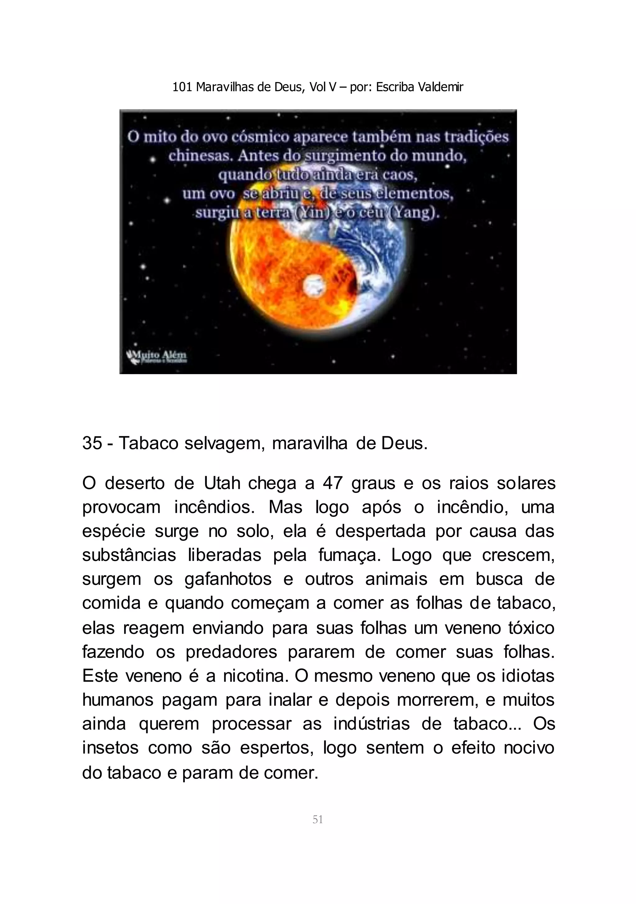 101 Maravilhas de Deus, Vol V – por: Escriba Valdemir
51
35 - Tabaco selvagem, maravilha de Deus.
O deserto de Utah chega a 47 graus e os raios solares
provocam incêndios. Mas logo após o incêndio, uma
espécie surge no solo, ela é despertada por causa das
substâncias liberadas pela fumaça. Logo que crescem,
surgem os gafanhotos e outros animais em busca de
comida e quando começam a comer as folhas de tabaco,
elas reagem enviando para suas folhas um veneno tóxico
fazendo os predadores pararem de comer suas folhas.
Este veneno é a nicotina. O mesmo veneno que os idiotas
humanos pagam para inalar e depois morrerem, e muitos
ainda querem processar as indústrias de tabaco... Os
insetos como são espertos, logo sentem o efeito nocivo
do tabaco e param de comer.
 