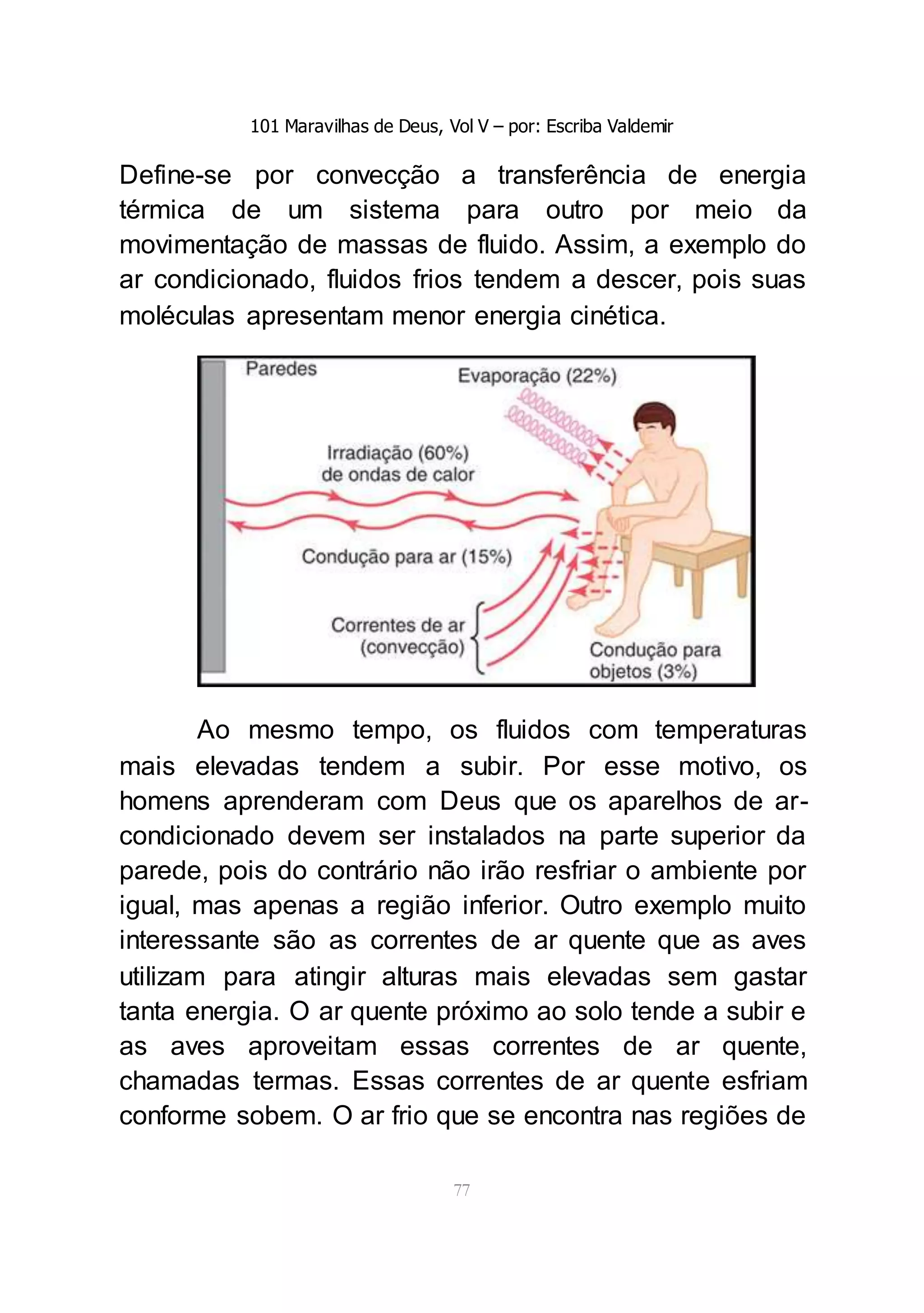 101 Maravilhas de Deus, Vol V – por: Escriba Valdemir
77
Define-se por convecção a transferência de energia
térmica de um sistema para outro por meio da
movimentação de massas de fluido. Assim, a exemplo do
ar condicionado, fluidos frios tendem a descer, pois suas
moléculas apresentam menor energia cinética.
Ao mesmo tempo, os fluidos com temperaturas
mais elevadas tendem a subir. Por esse motivo, os
homens aprenderam com Deus que os aparelhos de ar-
condicionado devem ser instalados na parte superior da
parede, pois do contrário não irão resfriar o ambiente por
igual, mas apenas a região inferior. Outro exemplo muito
interessante são as correntes de ar quente que as aves
utilizam para atingir alturas mais elevadas sem gastar
tanta energia. O ar quente próximo ao solo tende a subir e
as aves aproveitam essas correntes de ar quente,
chamadas termas. Essas correntes de ar quente esfriam
conforme sobem. O ar frio que se encontra nas regiões de
 