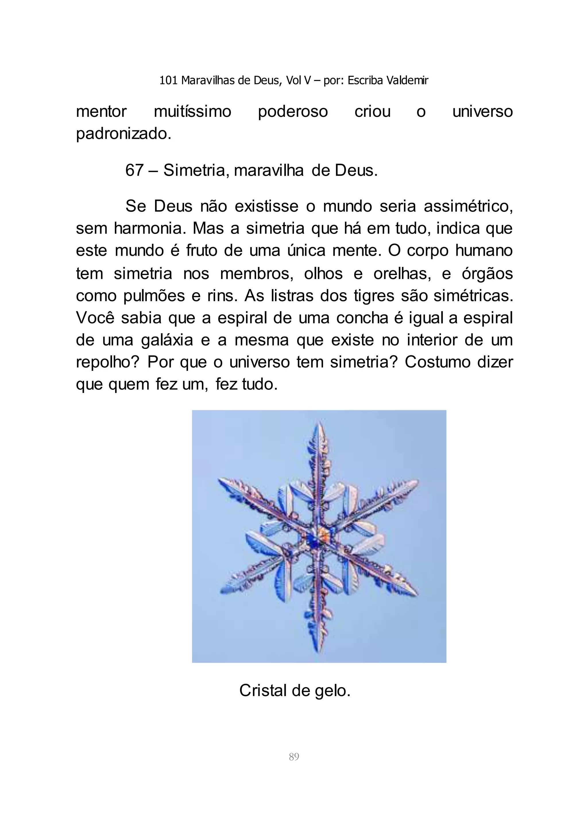101 Maravilhas de Deus, Vol V – por: Escriba Valdemir
89
mentor muitíssimo poderoso criou o universo
padronizado.
67 – Simetria, maravilha de Deus.
Se Deus não existisse o mundo seria assimétrico,
sem harmonia. Mas a simetria que há em tudo, indica que
este mundo é fruto de uma única mente. O corpo humano
tem simetria nos membros, olhos e orelhas, e órgãos
como pulmões e rins. As listras dos tigres são simétricas.
Você sabia que a espiral de uma concha é igual a espiral
de uma galáxia e a mesma que existe no interior de um
repolho? Por que o universo tem simetria? Costumo dizer
que quem fez um, fez tudo.
Cristal de gelo.
 