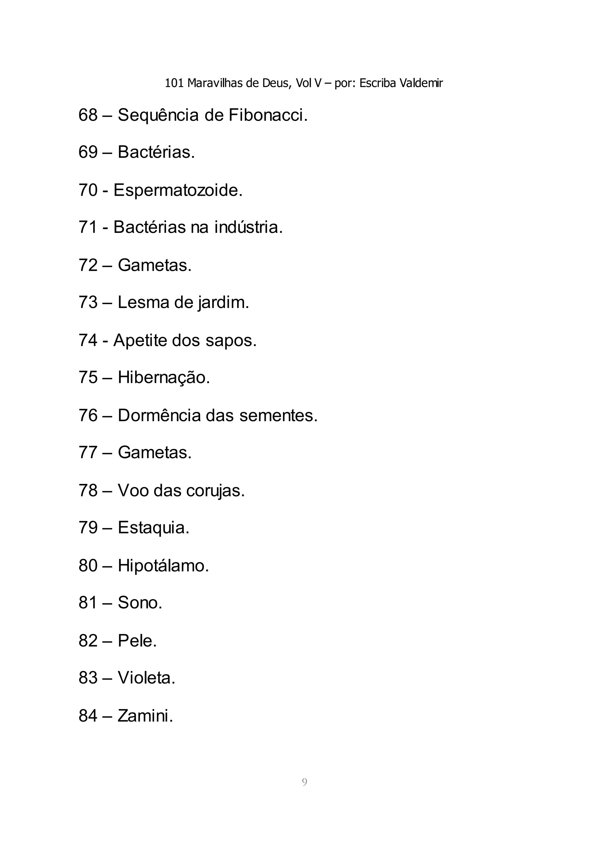101 Maravilhas de Deus, Vol V – por: Escriba Valdemir
9
68 – Sequência de Fibonacci.
69 – Bactérias.
70 - Espermatozoide.
71 - Bactérias na indústria.
72 – Gametas.
73 – Lesma de jardim.
74 - Apetite dos sapos.
75 – Hibernação.
76 – Dormência das sementes.
77 – Gametas.
78 – Voo das corujas.
79 – Estaquia.
80 – Hipotálamo.
81 – Sono.
82 – Pele.
83 – Violeta.
84 – Zamini.
 