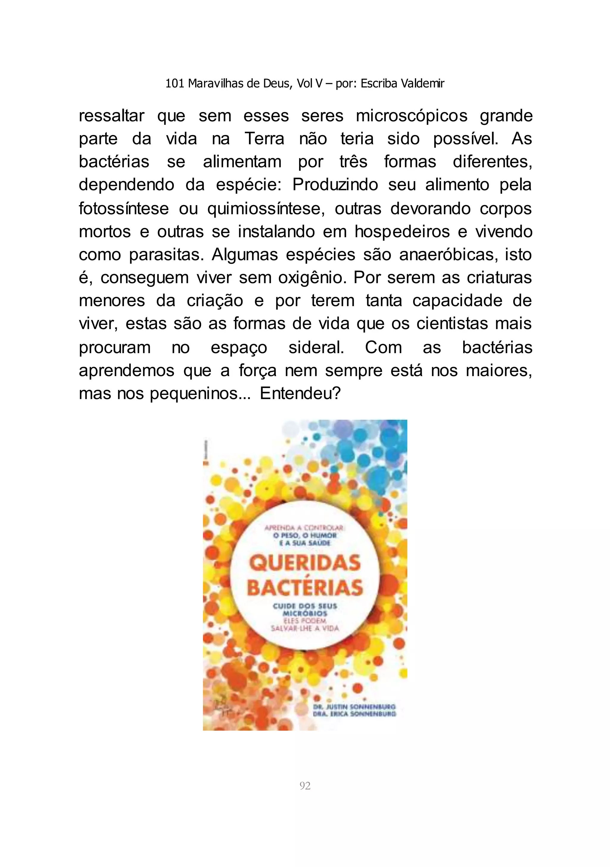 101 Maravilhas de Deus, Vol V – por: Escriba Valdemir
92
ressaltar que sem esses seres microscópicos grande
parte da vida na Terra não teria sido possível. As
bactérias se alimentam por três formas diferentes,
dependendo da espécie: Produzindo seu alimento pela
fotossíntese ou quimiossíntese, outras devorando corpos
mortos e outras se instalando em hospedeiros e vivendo
como parasitas. Algumas espécies são anaeróbicas, isto
é, conseguem viver sem oxigênio. Por serem as criaturas
menores da criação e por terem tanta capacidade de
viver, estas são as formas de vida que os cientistas mais
procuram no espaço sideral. Com as bactérias
aprendemos que a força nem sempre está nos maiores,
mas nos pequeninos... Entendeu?
 