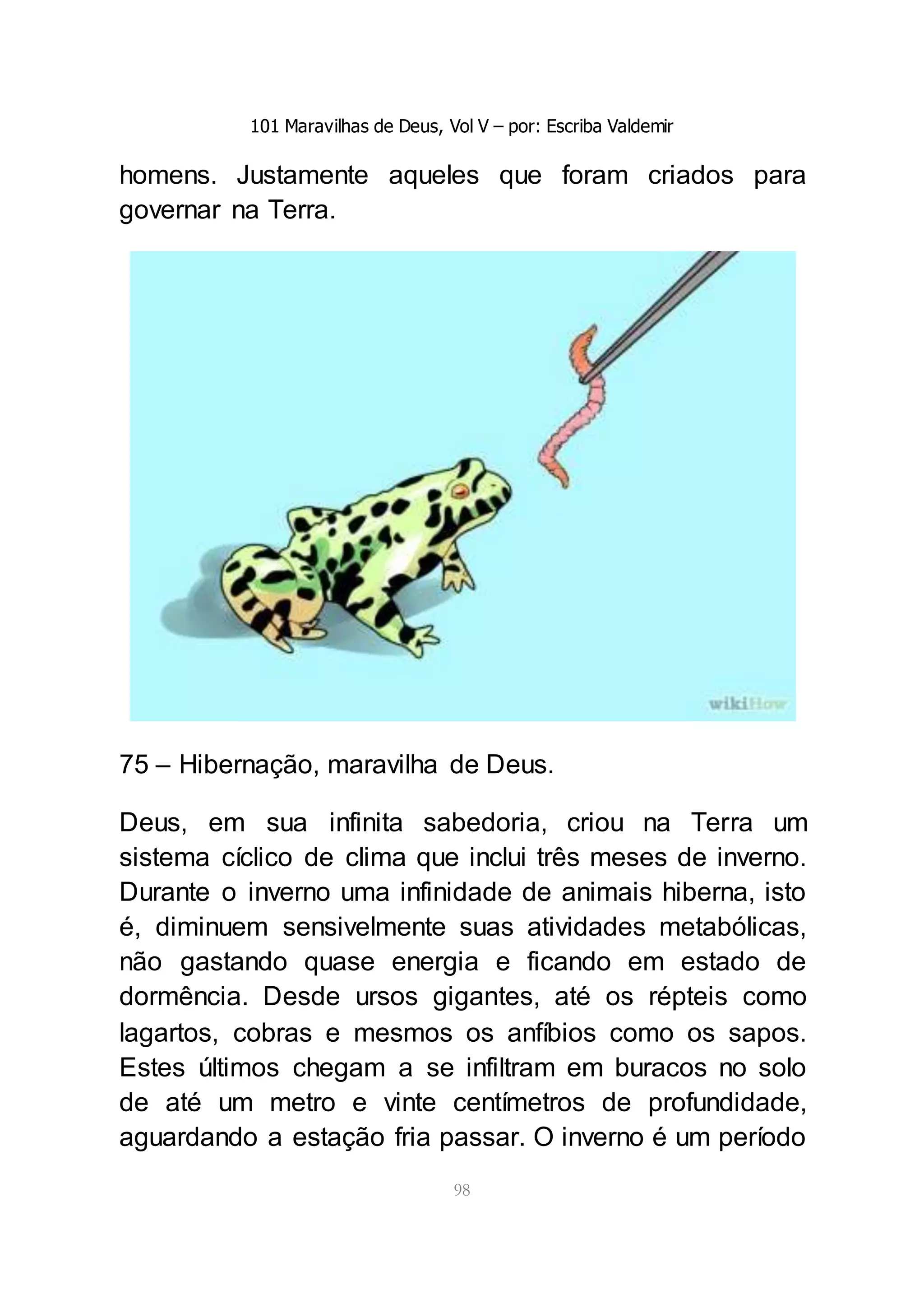 101 Maravilhas de Deus, Vol V – por: Escriba Valdemir
98
homens. Justamente aqueles que foram criados para
governar na Terra.
75 – Hibernação, maravilha de Deus.
Deus, em sua infinita sabedoria, criou na Terra um
sistema cíclico de clima que inclui três meses de inverno.
Durante o inverno uma infinidade de animais hiberna, isto
é, diminuem sensivelmente suas atividades metabólicas,
não gastando quase energia e ficando em estado de
dormência. Desde ursos gigantes, até os répteis como
lagartos, cobras e mesmos os anfíbios como os sapos.
Estes últimos chegam a se infiltram em buracos no solo
de até um metro e vinte centímetros de profundidade,
aguardando a estação fria passar. O inverno é um período
 