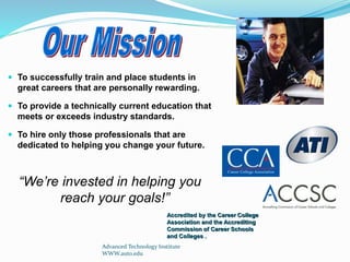 Advanced Technology Institute
WWW.auto.edu
 To successfully train and place students in
great careers that are personally rewarding.
 To provide a technically current education that
meets or exceeds industry standards.
 To hire only those professionals that are
dedicated to helping you change your future.
“We’re invested in helping you
reach your goals!”
Accredited by the Career College
Association and the Accrediting
Commission of Career Schools
and Colleges .
 
