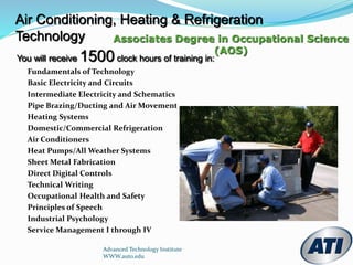 Air Conditioning, Heating & Refrigeration
Technology Associates Degree in Occupational Science
(AOS)
You will receive 1500 clock hours of training in:
Fundamentals of Technology
Basic Electricity and Circuits
Intermediate Electricity and Schematics
Pipe Brazing/Ducting and Air Movement
Heating Systems
Domestic/Commercial Refrigeration
Air Conditioners
Heat Pumps/All Weather Systems
Sheet Metal Fabrication
Direct Digital Controls
Technical Writing
Occupational Health and Safety
Principles of Speech
Industrial Psychology
Service Management I through IV
Advanced Technology Institute
WWW.auto.edu
 