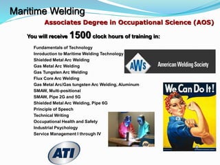 Maritime Welding
You will receive 1500 clock hours of training in:
Fundamentals of Technology
Inroduction to Maritime Welding Technology
Shielded Metal Arc Welding
Gas Metal Arc Welding
Gas Tungsten Arc Welding
Flux Core Arc Welding
Gas Metal Arc/Gas tungsten Arc Welding, Aluminum
SMAW, Multi-positional
SMAW, Pipe 2G and 5G
Shielded Metal Arc Welding, Pipe 6G
Principle of Speech
Technical Writing
Occupational Health and Safety
Industrial Psychology
Service Management I through IV
Associates Degree in Occupational Science (AOS)
 