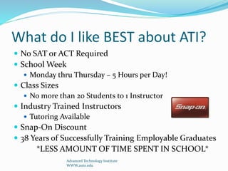 What do I like BEST about ATI?
 No SAT or ACT Required
 School Week
 Monday thru Thursday – 5 Hours per Day!
 Class Sizes
 No more than 20 Students to 1 Instructor
 Industry Trained Instructors
 Tutoring Available
 Snap-On Discount
 38 Years of Successfully Training Employable Graduates
*LESS AMOUNT OF TIME SPENT IN SCHOOL*
Advanced Technology Institute
WWW.auto.edu
 