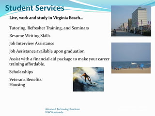 Student Services
Advanced Technology Institute
WWW.auto.edu
Live, work and study in Virginia Beach…
Tutoring, Refresher Training, and Seminars
Resume Writing Skills
Job Interview Assistance
Job Assistance available upon graduation
Assist with a financial aid package to make your career
training affordable.
Scholarships
Veterans Benefits
Housing
Financial aid available
for those who qualify
 