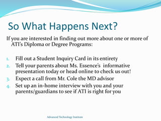 So What Happens Next?
If you are interested in finding out more about one or more of
ATI’s Diploma or Degree Programs:
1. Fill out a Student Inquiry Card in its entirety
2. Tell your parents about Ms. Essence’s informative
presentation today or head online to check us out!
3. Expect a call from Mr. Cole the MD advisor
4. Set up an in-home interview with you and your
parents/guardians to see if ATI is right for you
Advanced Technology Institute
 