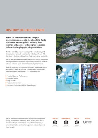 At ROCOL
®
we manufacture a range of
innovative greases, oils, metalworking fluids,
lubricants, aerosol paints, anti-slip floor
coatings and panels – all designed to exceed
today’s challenging operating conditions.
Over the last 130 years, we have expanded considerably and
offer solutions to nearly every facet of industry with over 150
distributors stocking and supplying the product range worldwide.
ROCOL
®
has worked with some of the world’s leading companies
in many diverse industries and applications, developing products
with one common goal: to deliver optimum performance.
We pride ourselves on producing technically advanced products
with industry needs at the core. Each and every product has
been developed in the spirit ROCOL
®
is renowned for:
ROCOL
®
operates to internationally recognised standards for
quality, environment and safety. Also, we are proud of our
Investor in People accreditation which demonstrates our
commitment to the continual engagement and development
of our people.
HISTORY OF EXCELLENCE
Trusted Superior Performance
Problem Solving
High Quality
Technical Innovation
Excellent Technical and After-Sales Support
BS EN ISO 9001
Certiﬁcate No. FM 12448
BS EN ISO 14001
Certiﬁcate No. EMS 67596
OHSAS 18001
Certiﬁcate No. OHS 78173
QUALITY ENVIRONMENT SAFETY PEOPLE
ROCOL maintenance 3 no gas and plumbing:Layout 1 28/4/10 09:59 Page 2
 