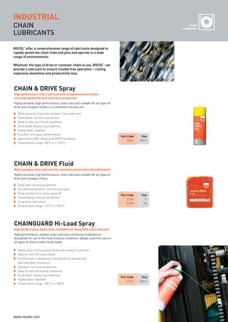 CHAIN
LUBRICANTS
Highly versatile, high performance, chain lubricant suitable for all types of
drive and conveyor chains.
Multi-purpose chain lubricant for maximum penetration and lubrication
CHAIN & DRIVE Fluid
Part Code Size
22306 5l
22309 20l
Part Code Size
22001 300ml
Part Code Size
22141 300ml
Good load carrying properties
Excellent penetration into links and pins
Good resistance to water wash off
Outstanding corrosion protection
Long term lubrication
Temperature range –15°C to +120°C
Multi-purpose drive and conveyor chain lubricant
Unbeatable corrosion protection
Ideal for wet and humid conditions
Good water displacing properties
Highly water repellent
Excellent anti-wear performance
Approved to RAF, Naval and NATO Standards
Temperature range –30°C to + 150°C
Highly versatile, high performance, chain lubricant suitable for all types of
drive and conveyor chains in a convenient aerosol can.
High performance chain lubricant with exceptional penetration,
corrosion protection and lubrication properties
CHAIN & DRIVE Spray
Heavy duty, multi-purpose drive and conveyor lubricant
Ideal for fork lift truck chains
Fortified with molybdenum disulphide for exceptional
load and wear resistance
Excellent corrosion protection
Ideal for wet and humid conditions
Good water displacing properties
Highly water repellent
Temperature range –30°C to +180°C
High performance, aerosol chain lubricant containing molybdenum
disulphide for use in the most arduous conditions. Ideally suited for use on
all types of chains under heavy loads.
High performance, heavy duty, molybdenum disulphide chain lubricant
CHAINGUARD Hi-Load Spray
INDUSTRIALINDUSTRIAL
ROCOL
®
offer a comprehensive range of lubricants designed to
rapidly penetrate chain links and pins and operate in a wide
range of environments.
Whatever the type of drive or conveyor chain in use, ROCOL
®
can
provide a lubricant to ensure trouble free operation – cutting
expensive downtime and productivity loss.
CHAIN
LUBRICANT
ROCOL maintenance 3 no gas and plumbing:Layout 1 28/4/10 10:01 Page 24
www.vossfe.com
 