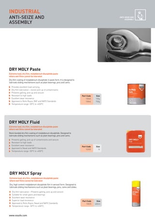ANTI-SEIZE AND
ASSEMBLY
ANTI-SEIZE AND
ASSEMBLY
DRY MOLY Paste
Part Code Size
10040 100g
10046 750g
Part Code Size
10205 5l
Provides excellent load carrying
Dry film lubrication – resists pick up of contaminants.
Prevents galling, pick up and seizure
Resistant to high loads
Excellent wear resistance
Approved to Rolls Royce, RAF and NATO Standards
Temperature range -50°C to +450°C
DRY MOLY Fluid
Part Code Size
10025 400ml
Dry film lubrication – Prevents galling, pick up and seizure
Suitable for small gears and bearings
Excellent wear resistance
Superior load resistance
Approved to Rolls Royce, Naval and NATO Standards
Temperature range -50°C to +450°C
DRY MOLY Spray
Dry film coating of molybdenum disulphide in paste form. It is designed to
lubricate sliding mechanisms such as plain bearings, pins and cams.
Extreme load, dry film, molybdenum disulphide paste
where wet films cannot be tolerated
Prevents galling, pick up of contaminants and seizure
Resistant to high loads
Excellent wear resistance
Approved to Naval and NATO Standards
Temperature range -50°C to +450°C
Resin bonded dry film coating of molybdenum disulphide. Designed to
lubricate sliding mechanisms such as plain bearings, pins and cams.
Extreme load, dry film, molybdenum disulphide paste
where wet films cannot be tolerated
Dry, high content molybdenum disulphide film in aerosol form. Designed to
lubricate sliding mechanisms such as plain bearings, pins, cams and slides.
Extreme load, dry film, molybdenum disulphide paste
where wet films cannot be tolerated
INDUSTRIAL
ROCOL maintenance 3 no gas and plumbing:Layout 1 28/4/10 10:01 Page 30
www.vossfe.com
 