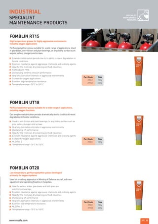 SPECIALIST
MAINTENANCE PRODUCTS
INDUSTRIAL SPECIALIST
MAINTENANCE
PRODUCTS
Part Code Size
39041 100g
39043 400g
Part Code Size
39031 100g
FOMBLIN RT15
Extended relubrication periods due to its ability to resist degradation in
hostile conditions
Excellent resistance against aggressive chemicals and oxidising agents
Ideal for the chemical, dry cleaning and food industries
Fortified with PTFE
Outstanding extreme pressure performance
Very long lubrication intervals in aggressive environments
Suitable for oxygen applications
Excellent high temperature resistance
Temperature range –20°C to 200°C
Perfluoropolyether grease suitable for a wide range of applications. Used
in gearboxes, anti-friction and plain bearings, or any sliding surface such
as pins, valves, plungers and screws.
FOMBLIN UT18
FOMBLIN OT20
High temperature grease for highly aggressive environments
including oxygen applications
Used in anti-friction and plain bearings, or any sliding surface such as
pins, valves, plungers and screws
Very long lubrication intervals in aggressive environments
Outstanding EP performance
Ideal for the chemical, dry cleaning and food industries
Excellent resistance against aggressive chemicals and oxidising agents
Suitable for oxygen applications
NLGI No. 2
Temperature range –30°C to 150°C
Can lengthen relubrication periods dramatically due to its ability to resist
degradation in hostile conditions.
Perfluoropolyether grease suitable for a wide range of applications,
including oxygen functions
Ideal for valves, slides, gearboxes and both plain and
anti-friction bearings
Excellent resistance against aggressive chemicals and oxidising agents
Ideal for the chemical, dry cleaning and food industries
Outstanding EP performance
Very long lubrication intervals in aggressive environments
Excellent low temperature resistance
NLGI No. 2
Temperature range –70°C to 100°C
Used on breathing apparatus in Ministry of Defence aircraft, sub-sea
equipment and operating theatres in hospitals.
Low temperature, perfluoropolyether grease developed
primarily for oxygen systems
Part Code Size
39021 100g
39023 400g
37 | 38
ROCOL maintenance 3 no gas and plumbing:Layout 1 28/4/10 10:01 Page 41
www.vossfe.com
 