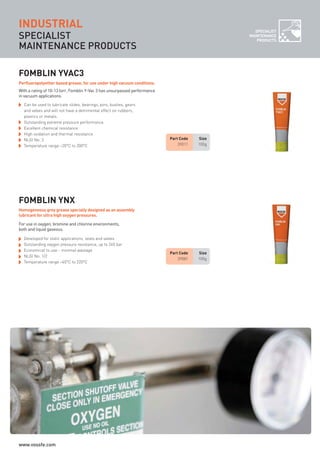 SPECIALIST
MAINTENANCE PRODUCTS
INDUSTRIAL
Part Code Size
39081 100g
FOMBLIN YNX
Developed for static applications, seals and valves
Outstanding oxygen pressure resistance, up to 240 bar
Economical to use - minimal wastage
NLGI No. 1/2
Temperature range –40°C to 220°C
Part Code Size
39011 100g
FOMBLIN YVAC3
Can be used to lubricate slides, bearings, pins, bushes, gears
and valves and will not have a detrimental effect on rubbers,
plastics or metals.
Outstanding extreme pressure performance
Excellent chemical resistance
High oxidation and thermal resistance
NLGI No. 3
Temperature range –20°C to 200°C
With a rating of 10-13 torr, Fomblin Y-Vac 3 has unsurpassed performance
in vacuum applications.
Perfluoropolyether based grease, for use under high vacuum conditions.
For use in oxygen, bromine and chlorine environments,
both and liquid gaseous.
Homogeneous grey grease specially designed as an assembly
lubricant for ultra high oxygen pressures.
SPECIALIST
MAINTENANCE
PRODUCTS
ROCOL maintenance 3 no gas and plumbing:Layout 1 28/4/10 10:01 Page 42
www.vossfe.com
 