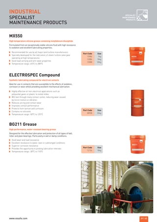 SPECIALIST
MAINTENANCE PRODUCTS
INDUSTRIAL
MX550
Recommended for use by all major land turbine manufacturers
Specially developed for the lubrication of steam turbine valve gear
operating at high temperatures
Good load carrying and anti-wear properties
Temperature range –45°C to 280°C
Formulated from an exceptionally stable silicone fluid with high resistance
to oxidation and excellent lubricating properties.
High temperature silicone grease containing molybdenum disulphide
Part Code Size
38958 50kg
Part Code Size
12154 18kg
ELECTROSPEC Compound
Highly effective on non-electrical applications such as
polyacetal gears or plastic to metal slides
Will last through many contact cycles, reducing wear caused
by micro-motion or vibration
Reduces arcing and contact wear
Improves contact performance
Protects from tarnish and corrosion
Contains no silicones
Temperature range –50°C to 125°C
Ideal for use in contacts that are susceptible to the effects of oxidation,
corrosion or wear whilst providing excellent mechanical lubrication.
Synthetic lubricating compound for electrical contacts
Part Code Size
12086 5kg
12084 18kg
12088 50kg
BG211 Grease
Good wear and load resistance
Excellent resistance to water, even in submerged conditions
Superior corrosion resistance
Provides the opportunity to prolong lubrication intervals
Temperature range –30°C to 110°C
Designed for the effective lubrication and protection of all types of ball,
roller and plain bearings. Particularly in wet or damp conditions.
High performance, water-resistant bearing grease
39 | 40
SPECIALIST
MAINTENANCE
PRODUCTS
ROCOL maintenance 3 no gas and plumbing:Layout 1 28/4/10 10:01 Page 43
www.vossfe.com
 