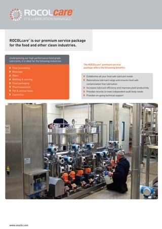 Food processing
Beverage
Water
Bottling & canning
Food packaging
Pharmaceuticals
Pet & animal feeds
Cosmetics
The ROCOLcare
®
premium service
package offers the following benefits:
Establishes all your food safe lubricant needs
Rationalises lubricant range and ensures food safe
contamination free lubrication
Increases lubricant efficiency and improves plant productivity
Provides records to meet independent audit body needs
Provides on-going technical support
ROCOLcare
®
is our premium service package
for the food and other clean industries.
Underpinning our high performance food grade
lubricants, it is ideal for the following industries:
ROCOL maintenance 3 no gas and plumbing:Layout 1 28/4/10 10:01 Page 44
www.vossfe.com
 