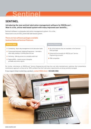 Sentinel software is a bespoke lubrication management system. It is a live,
robust and a secure (SSL protected) web based system.
For further information on ROCOLcare
®
Service Engineering and how this can help manufacturers optimise their preventative
maintenance approach so they can be 100% confident that their lubrication requirements are being carefully managed.
Introducing the new sentinel lubrication management software for ROCOLcare
®
.
Now in a live, online web based system with many improved user benefits…
SENTINEL
There are two software packages available
Sentinel Gold and Sentinel Platinum.
Sentinel Gold Sentinel Platinum
Scheduling - day to day management of all lubrication tasks
Customised Automatic Updating Programme - reminders
when daily, weekly or monthly tasks are due
Archiving - offering access to a complete audit trail
Reports/KPIs - instant access to bespoke
printable and online reports
All of the features that are available in the Sentinel
Gold package
Enhanced functionality for ROCOLcare
®
Service
Engineering accounts
PDA compatible
If you require help in selecting a product, contact VOSS direct: +65 6296 4992
ROCOL maintenance 3 no gas and plumbing:Layout 1 28/4/10 10:02 Page 46
www.vossfe.com
 